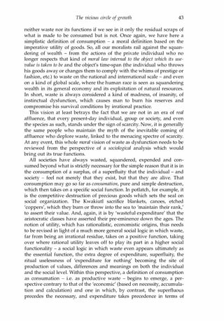 The vicious circle ofgrowth 43
neither waste nor its functions if we see in it only the residual scraps of
what is made to be consumed but is not. Once again, we have here a
simplistic definition of consumption - a moral definition based on the
imperative utility of goods. So, all our moralists rail against the squan­
dering of wealth - from the actions of the private individual who no
longer respects that kind of moral law internal to the object which its use­
value is taken to be and the object's time-span (the individual who throws
his goods away or changes them to comply with the whims of prestige or
fashion, etc.) to waste on the national and international scale - and even
on a kind of global scale, where the human race is seen as squandering
wealth in its general economy and its exploitation of natural resources.
In short, waste is always considered a kind of madness, of insanity, of
instinctual dysfunction, which causes man to burn his reserves and
compromise his survival conditions by irrational practice.
This vision at least betrays the fact that we are not in an era of real
affluence, that every present-day individual, group or society, and even
the species as such, stands under the sign of scarcity. Now, it is generally
the same people who maintain the myth of the inevitable coming of
affluence who deplore waste, linked to the menacing spectre of scarcity.
At any event, this whole moral vision of waste as dysfunction needs to be
reviewed from the perspective of a sociological analysis which would
bring out its true functions.
All societies have always wasted, squandered, expended and con­
sumed beyond what is strictly necessary for the simple reason that it is in
the consumption of a surplus, of a superfluity that the individual - and
society - feel not merely that they exist, but that they are alive. That
consumption may go so far as consumation, pure and simple destruction,
which then takes on a specific social function. In potlatch, for example, it
is the competitive destruction of precious goods which sets the seal on
social organization. The Kwakiutl sacrifice blankets, canoes, etched
'coppers', which they burn or throw into the sea to 'maintain their rank,'
to assert their value. And, again, it is by 'wasteful expenditure' that the
aristocratic classes have asserted their pre-eminence down the ages. The
notion of utility, which has rationalistic, economistic origins, thus needs
to be revised in light of a much more general social logic in which waste,
far from being an irrational residue, takes on a positive function, taking
over where rational utility leaves off to play its part in a higher social
functionality - a social logic in which waste even appears ultimately as
the essential function, the extra degree of expenditure, superfluity, the
ritual uselessness of 'expenditure for nothing' becoming the site of
production of values, differences and meanings on both the individual
and the social level. Within this perspective, a definition of consumption
as consumation - i.e. as productive waste - begins to emerge, a per­
spective contrary to that of the 'economic' (based on necessity, accumula­
tion and calculation) and one in which, by contrast, the superfluous
precedes the necessary, and expenditure takes precedence in terms of
Copyrighted Material
 
