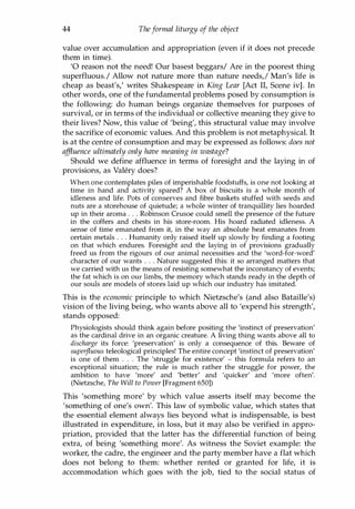 44 Theformal liturgy of the object
value over accumulation and appropriation (even if it does not precede
them in time).
'0 reason not the need! Our basest beggars/ Are in the poorest thing
superfluous./ Allow not nature more than nature needs,! Man's life is
cheap as beast's: writes Shakespeare in King Lear [Act II, Scene iv]. In
other words, one of the fundamental problems posed by consumption is
the following: do human beings organize themselves for purposes of
survival, or in terms of the individual or collective meaning they give to
their lives? Now, this value of 'being', this structural value may involve
the sacrifice of economic values. And this problem is not metaphysical. It
is at the centre of consumption and may be expressed as follows: does not
affluence ultimately only have meaning in wastage?
Should we define affluence in terms of foresight and the laying in of
provisions, as Valery does?
When one contemplates piles of imperishable foodstuffs, is one not looking at
time in hand and activity spared? A box of biscuits is a whole month of
idleness and life. Pots of conserves and fibre baskets stuffed with seeds and
nuts are a storehouse of quietude; a whole winter of tranquillity lies hoarded
up in their aroma . . . Robinson Crusoe could smell the presence of the future
in the coffers and chests in his store-room. His hoard radiated idleness. A
sense of time emanated from it, in the way an absolute heat emanates from
certain metals . . . Humanity only raised itself up slowly by finding a footing
on that which endures. Foresight and the laying in of provisions gradually
freed us from the rigours of our animal necessities and the 'word-for-word'
character of our wants . . . Nature suggested this: it so arranged matters that
we carried with us the means of resisting somewhat the inconstancy of events;
the fat which is on our limbs, the memory which stands ready in the depth of
our souls are models of stores laid up which our industry has imitated.
This is the economic principle to which Nietzsche's (and also Bataille's)
vision of the living being, who wants above all to 'expend his strength',
stands opposed:
Physiologists should think again before positing the 'instinct of preservation'
as the cardinal drive in an organic creature. A living thing wants above all to
discharge its force: 'preservation' is only a consequence of this. Beware of
super
fluous teleological principles! The entire concept 'instinct of preservation'
is one of them . . . The 'struggle for existence' - this formula refers to an
exceptional situation; the rule is much rather the struggle for power, the
ambition to have 'more' and 'better' and 'quicker' and 'more often'.
(Nietzsche, The Will to Power [Fragment 650])
This 'something more' by which value asserts itself may become the
'something of one's own'. This law of symbolic value, which states that
the essential element always lies beyond what is indispensable, is best
illustrated in expenditure, in loss, but it may also be verified in appro­
priation, provided that the latter has the differential function of being
extra, of being 'something more'. As witness the Soviet example: the
worker, the cadre, the engineer and the party member have a flat which
does not belong to them: whether rented or granted for life, it is
accommodation which goes with the job, tied to the social status of
Copyrighted Material
 