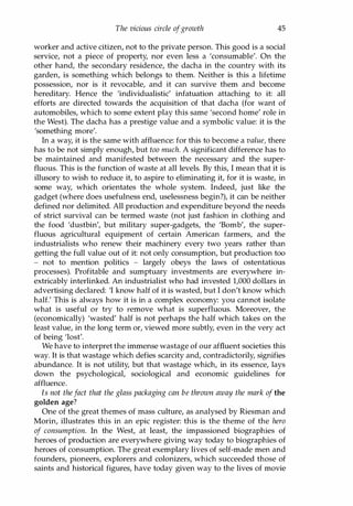 The vicious circle ofgrowth 45
worker and active citizen, not to the private person. This good is a social
service, not a piece of property, nor even less a 'consumable'. On the
other hand, the secondary residence, the dacha in the country with its
garden, is something which belongs to them. Neither is this a lifetime
possession, nor is it revocable, and it can survive them and become
hereditary. Hence the 'individualistic' infatuation attaching to it: all
efforts are directed towards the acquisition of that dacha (for want of
automobiles, which to some extent play this same 'second home' role in
the West). The dacha has a prestige value and a symbolic value: it is the
'something more'.
In a way, it is the same with affluence: for this to become a value, there
has to be not simply enough, but too much. A significant difference has to
be maintained and manifested between the necessary and the super­
fluous. This is the function of waste at all levels. By this, I mean that it is
illusory to wish to reduce it, to aspire to eliminating it, for it is waste, in
some way, which orientates the whole system. Indeed, just like the
gadget (where does usefulness end, uselessness begin?), it can be neither
defined nor delimited. All production and expenditure beyond the needs
of strict survival can be termed waste (not just fashion in clothing and
the food 'dustbin', but military super-gadgets, the 'Bomb', the super­
fluous agricultural equipment of certain American farmers, and the
industrialists who renew their machinery every two years rather than
getting the full value out of it: not only consumption, but production too
- not to mention politics - largely obeys the laws of ostentatious
processes). Profitable and sumptuary investments are everywhere in­
extricably interlinked. An industrialist who had invested 1,000 dollars in
advertising declared: 'I know half of it is wasted, but I don't know which
half.' This is always how it is in a complex economy: you cannot isolate
what is useful or try to remove what is superfluous. Moreover, the
(economically) 'wasted' half is not perhaps the half which takes on the
least value, in the long term or, viewed more subtly, even in the very act
of being 'lost'.
We have to interpret the immense wastage of our affluent societies this
way. It is that wastage which defies scarcity and, contradictorily, signifies
abundance. It is not utility, but that wastage which, in its essence, lays
down the psychological, sociological and economic guidelines for
affluence.
Is not thefact that the glass packaging can be thrown away the mark of the
golden age?
One of the great themes of mass culture, as analysed by Riesman and
Morin, illustrates this in an epic register: this is the theme of the hero
of consumption. In the West, at least, the impassioned biographies of
heroes of production are everywhere giving way today to biographies of
heroes of consumption. The great exemplary lives of self-made men and
founders, pioneers, explorers and colonizers, which succeeded those of
saints and historical figures, have today given way to the lives of movie
Copyrighted Material
 