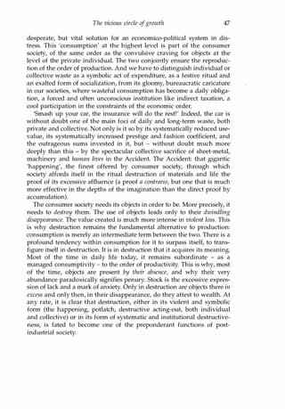 The vicious circle ofgrowth 47
desperate, but vital solution for an economico-political system in dis­
tress. This 'consumption' at the highest level is part of the consumer
society, of the same order as the convulsive craving for objects at the
level of the private individual. The two conjointly ensure the reproduc­
tion of the order of production. And we have to distinguish individual or
collective waste as a symbolic act of expenditure, as a festive ritual and
an exalted form of socialization, from its gloomy, bureaucratic caricature
in our societies, where wasteful consumption has become a daily obliga­
tion, a forced and often unconscious institution like indirect taxation, a
cool participation in the constraints of the economic order.
'Smash up your car, the insurance will do the rest!' Indeed, the car is
without doubt one of the main foci of daily and long-term waste, both
private and collective. Not only is it so by its systematically reduced use­
value, its systematically increased prestige and fashion coefficient, and
the outrageous sums invested in it, but - without doubt much more
deeply than this - by the spectacular collective sacrifice of sheet-metal,
machinery and human lives in the Accident. The Accident: that gigantic
'happening', the finest offered by consumer society, through which
society affords itself in the ritual destruction of materials and life the
proof of its excessive affluence (a proof a contrario, but one that is much
more effective in the depths of the imagination than the direct proof by
accumulation).
The consumer society needs its objects in order to be. More precisely, it
needs to destroy them. The use of objects leads only to their dwindling
disappearance. The value created is much more intense in violent loss. This
is why destruction remains the fundamental alternative to production:
consumption is merely an intermediate term between the two. There is a
profound tendency within consumption for it to surpass itself, to trans­
figure itself in destruction. It is in destruction that it acquires its meaning.
Most of the time in daily life today, it remains subordinate - as a
managed consumptivity - to the order of productivity. This is why, most
of the time, objects are present by their absence, and why their very
abundance paradoxically signifies penury. Stock is the excessive expres­
sion of lack and a mark of anxiety. Only in destruction are objects there in
excess and only then, in their disappearance, do they attest to wealth. At
any rate, it is clear that destruction, either in its violent and symbolic
form (the happening, potlatch, destructive acting-out, both individual
and collective) or in its form of systematic and institutional destructive­
ness, is fated to become one of the preponderant functions of post­
industrial society.
Copyrighted Material
 