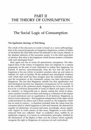 PART II
THE THEORY OF CONSUMPTION
4
The Social Logic of Consumption
The Egalitarian Ideology of Well-Being
The whole of the discourse on needs is based on a naIve anthropology:
that of the natural propensity to happiness. Happiness, written in letters
of fire behind the least little advert for bathsalts or the Canary Islands, is
the absolute reference of the consumer society: it is the strict equivalent
of salvation. But what is this happiness which haunts modern civilization
with such ideological force?
Here again one has to revise all spontaneous conceptions. The ideo­
logical force of the notion of happiness does not originate in a natural
propensity on the part of each individual to realize that happiness for
himself. It derives, socio-historically, from the fact that the myth of
happiness is the one which, in modern societies, takes up and comes to
embody the myth of Equality. All the political and sociological virulence
with which that myth has been charged since the industrial revolution
and the revolutions of the nineteenth century has been transferred to
Happiness. The fact that Happiness initially has that signification and
that ideological function has important consequences for its content: to
be the vehicle of the egalitarian myth, Happiness has to be measurable. It
has to be a well-being measurable in terms of objects and signs; it has to
be 'comfort', as Tocqueville put it, already noting this trend of demo­
cratic societies towards ever more well-being as a reduction of the impact
of social misfortune and an equalization of all destinies. Happiness as
total or inner enjoyment - that happiness independent of the signs which
could manifest it to others and to those around us, the happiness which
has no need of evidence - is therefore excluded from the outset from the
consumer ideal in which happiness is, first and foremost, the demand for
equality (or distinction, of course) and must, accordingly, always signify
with 'regard' to visible criteria. In this sense, Happiness is even further
removed from any collective 'feast' or exaltation since, fuelled by an
egalitarian exigency, it is based on individualistic principles, fortified by
the Declaration of the Rights of Man and the Citizen which explicitly
recognize the right to Happiness of everyone (of each individual).
Copyrighted Material
 