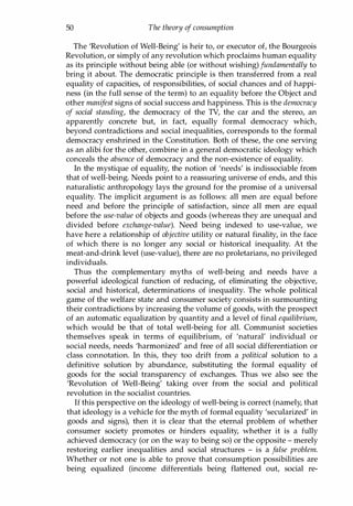 50 The theory of consumption
The 'Revolution of Well-Being' is heir to, or executor of, the Bourgeois
Revolution, or simply of any revolution which proclaims human equality
as its principle without being able (or without wishing) fundamentally to
bring it about. The democratic principle is then transferred from a real
equality of capacities, of responsibilities, of social chances and of happi­
ness (in the full sense of the term) to an equality before the Object and
other manifest signs of social success and happiness. This is the democracy
of social standing, the democracy of the TV, the car and the stereo, an
apparently concrete but, in fact, equally formal democracy which,
beyond contradictions and social inequalities, corresponds to the formal
democracy enshrined in the Constitution. Both of these, the one serving
as an alibi for the other, combine in a general democratic ideology which
conceals the absence of democracy and the non-existence of equality.
In the mystique of equality, the notion of 'needs' is indissociable from
that of well-being. Needs point to a reassuring universe of ends, and this
naturalistic anthropology lays the ground for the promise of a universal
equality. The implicit argument is as follows: all men are equal before
need and before the principle of satisfaction, since all men are equal
before the use-value of objects and goods (whereas they are unequal and
divided before exchange-value). Need being indexed to use-value, we
have here a relationship of objective utility or natural finality, in the face
of which there is no longer any social or historical inequality. At the
meat-and-drink level (use-value), there are no proletarians, no privileged
individuals.
Thus the complementary myths of well-being and needs have a
powerful ideological function of reducing, of eliminating the objective,
social and historical, determinations of inequality. The whole political
game of the welfare state and consumer society consists in surmounting
their contradictions by increasing the volume of goods, with the prospect
of an automatic equalization by quantity and a level of final equilibrium,
which would be that of total well-being for all. Communist societies
themselves speak in terms of equilibrium, of 'natural' individual or
social needs, needs 'harmonized' and free of all social differentiation or
class connotation. In this, they too drift from a political solution to a
definitive solution by abundance, substituting the formal equality of
goods for the social transparency of exchanges. Thus we also see the
'Revolution of Well-Being' taking over from the social and political
revolution in the socialist countries.
If this perspective on the ideology of well-being is correct (namely, that
that ideology is a vehicle for the myth of formal equality 'secularized' in
goods and signs), then it is clear that the eternal problem of whether
consumer society promotes or hinders equality, whether it is a fully
achieved democracy (or on the way to being so) or the opposite - merely
restoring earlier inequalities and social structures - is a false problem.
Whether or not one is able to prove that consumption possibilities are
being equalized (income differentials being flattened out, social re-
Copyrighted Material
 