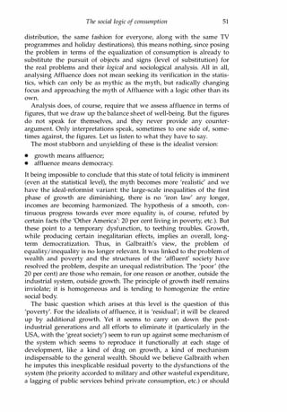 The social logic of consumption 51
distribution, the same fashion for everyone, along with the same TV
programmes and holiday destinations), this means nothing, since posing
the problem in terms of the equalization of consumption is already to
substitute the pursuit of objects and signs (level of substitution) for
the real problems and their logical and sociological analysis. All in all,
analysing Affluence does not mean seeking its verification in the statis­
tics, which can only be as mythic as the myth, but radically changing
focus and approaching the myth of Affluence with a logic other than its
own.
Analysis does, of course, require that we assess affluence in terms of
figures, that we draw up the balance sheet of well-being. But the figures
do not speak for themselves, and they never provide any counter­
argument. Only interpretations speak, sometimes to one side of, some­
times against, the figures. Let us listen to what they have to say.
The most stubborn and unyielding of these is the idealist version:
• growth means affluence;
• affluence means democracy.
It being impossible to conclude that this state of total felicity is imminent
(even at the statistical level), the myth becomes more 'realistic' and we
have the ideal-reformist variant: the large-scale inequalities of the first
phase of growth are diminishing, there is no 'iron law' any longer,
incomes are becoming harmonized. The hypothesis of a smooth, con­
tinuous progress towards ever more equality is, of course, refuted by
certain facts (the 'Other America': 20 per cent living in poverty, etc.). But
these point to a temporary dysfunction, to teething troubles. Growth,
while producing certain inegalitarian effects, implies an overall, long­
term democratization. Thus, in Galbraith's view, the problem of
equality!inequality is no longer relevant. It was linked to the problem of
wealth and poverty and the structures of the 'affluent' society have
resolved the problem, despite an unequal redistribution. The 'poor' (the
20 per cent) are those who remain, for one reason or another, outside the
industrial system, outside growth. The principle of growth itself remains
inviolate; it is homogeneous and is tending to homogenize the entire
social body.
The basic question which arises at this level is the question of this
'poverty'. For the idealists of affluence, it is 'residual'; it will be cleared
up by additional growth. Yet it seems to carry on down the post­
industrial generations and all efforts to eliminate it (particularly in the
USA, with the 'great society') seem to run up against some mechanism of
the system which seems to reproduce it functionally at each stage of
development, like a kind of drag on growth, a kind of mechanism
indispensable to the general wealth. Should we believe Galbraith when
he imputes this inexplicable residual poverty to the dysfunctions of the
system (the priority accorded to military and other wasteful expenditure,
a lagging of public services behind private consumption, etc.) or should
Copyrighted Material
 