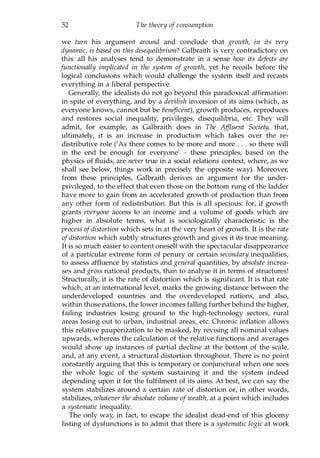 52 The theory of consumption
we turn his argument around and conclude that growth, in its very
dynamic, is based on this disequilibrium? Galbraith is very contradictory on
this: all his analyses tend to demonstrate in a sense how its defects are
functionally implicated in the system of growth, yet he recoils before the
logical conclusions which would challenge the system itself and recasts
everything in a liberal perspective.
Generally, the idealists do not go beyond this paradoxical affirmation:
in spite of everything, and by a devilish inversion of its aims (which, as
everyone knows, cannot but be beneficent), growth produces, reproduces
and restores social inequality, privileges, disequilibria, etc. They will
admit, for example, as Galbraith does in The Affluent Society, that,
ultimately, it is an increase in production which takes over the re­
distributive role ('As there comes to be more and more . . . so there will
in the end be enough for everyone' - these principles, based on the
physics of fluids, are never true in a social relations context, where, as we
shall see below, things work in precisely the opposite way). Moreover,
from these principles, Galbraith derives an argument for the under­
privileged, to the effect that even those on the bottom rung of the ladder
have more to gain from an accelerated growth of production than from
any other form of redistribution. But this is all specious: for, if growth
grants everyone access to an income and a volume of goods which are
higher in absolute terms, what is sociologically characteristic is the
process ofdistortion which sets in at the very heart of growth. It is the rate
ofdistortion which subtly structures growth and gives it its true meaning.
It is so much easier to content oneself with the spectacular disappearance
of a particular extreme form of penury or certain secondary inequalities,
to assess affluence by statistics and general quantities, by absolute increa­
ses and gross national products, than to analyse it in terms of structures!
Structurally, it is the rate of distortion which is significant. It is that rate
which, at an international level, marks the growing distance between the
underdeveloped countries and the overdeveloped nations, and also,
within those nations, the lower incomes falling further behind the higher,
failing industries losing ground to the high-technology sectors, rural
areas losing out to urban, industrial areas, etc. Chronic inflation allows
this relative pauperization to be masked, by revising all nominal values
upwards, whereas the calculation of the relative functions and averages
would show up instances of partial decline at the bottom of the scale,
and, at any event, a structural distortion throughout. There is no point
constantly arguing that this is temporary or conjunctural when one sees
the whole logic of the system sustaining it and the system indeed
depending upon it for the fulfilment of its aims. At best, we can say the
system stabilizes around a certain rate of distortion or, in other words,
stabilizes, whatever the absolute volume ofwealth, at a point which includes
a systematic inequality.
The only way, in fact, to escape the idealist dead-end of this gloomy
listing of dysfunctions is to admit that there is a systematic logic at work
Copyrighted Material
 