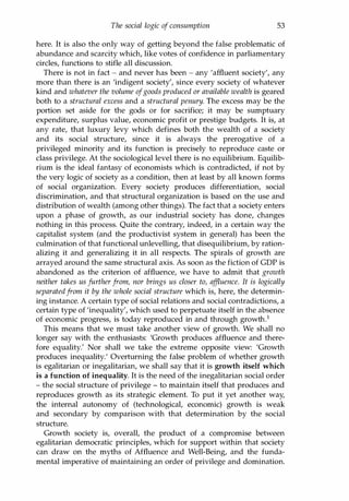 The social logic of consumption 53
here. It is also the only way of getting beyond the false problematic of
abundance and scarcity which, like votes of confidence in parliamentary
circles, functions to stifle all discussion.
There is not in fact - and never has been - any 'affluent society', any
more than there is an 'indigent society', since every society of whatever
kind and whatever the volume ofgoods produced or available wealth is geared
both to a structural excess and a structural penury. The excess may be the
portion set aside for the gods or for sacrifice; it may be sumptuary
expenditure, surplus value, economic profit or prestige budgets. It is, at
any rate, that luxury levy which defines both the wealth of a society
and its social structure, since it is always the prerogative of a
privileged minority and its function is precisely to reproduce caste or
class privilege. At the sociological level there is no equilibrium. Equilib­
rium is the ideal fantasy of economists which is contradicted, if not by
the very logic of society as a condition, then at least by all known forms
of social organization. Every society produces differentiation, social
discrimination, and that structural organization is based on the use and
distribution of wealth (among other things). The fact that a society enters
upon a phase of growth, as our industrial society has done, changes
nothing in this process. Quite the contrary, indeed, in a certain way the
capitalist system (and the productivist system in general) has been the
culmination of that functional unlevelling, that disequilibrium, by ration­
alizing it and generalizing it in all respects. The spirals of growth are
arrayed around the same structural axis. As soon as the fiction of GOP is
abandoned as the criterion of affluence, we have to admit that growth
neither takes us further from, nor brings us closer to, affluence. It is logically
separatedfrom it by the whole social structure which is, here, the determin­
ing instance. A certain type of social relations and social contradictions, a
certain type of 'inequality', which used to perpetuate itself in the absence
of economic progress, is today reproduced in and through growth.1
This means that we must take another view of growth. We shall no
longer say with the enthusiasts: 'Growth produces affluence and there­
fore equality.' Nor shall we take the extreme opposite view: 'Growth
produces inequality.' Overturning the false problem of whether growth
is egalitarian or inegalitarian, we shall say that it is growth itself which
is a function of inequality. It is the need of the inegalitarian social order
- the social structure of privilege - to maintain itself that produces and
reproduces growth as its strategic element. To put it yet another way,
the internal autonomy of (technological, economic) growth is weak
and secondary by comparison with that determination by the social
structure.
Growth society is, overall, the product of a compromise between
egalitarian democratic principles, which for support within that society
can draw on the myths of Affluence and Well-Being, and the funda­
mental imperative of maintaining an order of privilege and domination.
Copyrighted Material
 