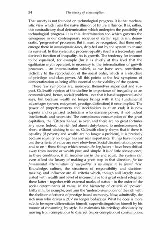 54 The theory of consumption
That society is not founded on technological progress. It is that mechan­
istic view which fuels the naive illusion of future affluence. It is, rather,
this contradictory dual determination which underpins the possibility of
technological progress. It is this determination too which governs the
emergence in our contemporary societies of certain egalitarian, demo­
cratic, 'progressive' processes. But it must be recognized that these only
emerge there in homoeopathic doses, drip-fed out by the system to ensure
its survival. In this systematic process, equality itself is a (secondary and
derived) function of inequality. As is growth. The tendency for incomes
to be equalized, for example (for it is chiefly at this level that the
egalitarian myth operates), is necessary to the internalization of growth
processes - an internalization which, as we have seen, contributes
tactically to the reproduction of the social order, which is a structure
of privilege and class power. All this points to the few symptoms of
democratization as being alibis essential to the viability of the system.
These few symptoms are, moreover, themselves superficial and sus­
pect. Galbraith rejoices at the decline in importance of inequality as an
economic (and, hence, social) problem - not that it has disappeared, as he
says, but because wealth no longer brings with it the fundamental
advantages (power, enjoyment, prestige, distinction) it once implied. The
power of property-owners and stockholders is at an end; it is now
experts and organized technicians who exercise power, if not indeed
intellectuals and scientists! The conspicuous consumption of the great
capitalists, the 'Citizen Kanes', is over, and there are no great fortunes
any more. Indeed, the rich feel almost duty-bound to underconsume. In
short, without wishing to do so, Galbraith clearly shows that if there is
equality (if poverty and wealth are no longer a problem), it is precisely
because equality no longer has any real importance. Things have moved
on; the criteria of value are now elsewhere. Social discrimination, power
and so on - those things which remain the keyfactors - have been shifted
away from income or wealth pure and simple. It is of little consequence,
in these conditions, if all incomes are in the end equal; the system can
even afford the luxury of making a great step in that direction, for the
fundamental determination of 'inequality' is no longer to be found there.
Knowledge, culture, the structures of responsibility and decision­
making, and influence are all criteria which, though still largely asso­
ciated with wealth and level of income, have to a great extent relegated
these latter - together with external marks of status - in the order of the
social determinants of value, in the hierarchy of criteria of 'power'.
Galbraith, for example, confuses the 'underconsumption' of the rich with
the abolition of criteria of prestige based on money. Now, admittedly, the
rich man who drives a 2CV no longer bedazzles. What he does is more
subtle: he super-differentiates himself, super-distinguishes himself by his
manner of consuming, by style. He maintains his privilege absolutely by
moving from conspicuous to discreet (super-conspicuous) consumption,
Copyrighted Material
 