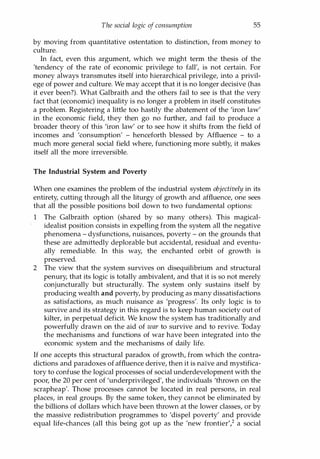 The social logic of consumption 55
by moving from quantitative ostentation to distinction, from money to
culture.
In fact, even this argument, which we might term the thesis of the
'tendency of the rate of economic privilege to fall', is not certain. For
money always transmutes itself into hierarchical privilege, into a privil­
ege of power and culture. We may accept that it is no longer decisive (has
it ever been?). What Galbraith and the others fail to see is that the very
fact that (economic) inequality is no longer a problem in itself constitutes
a problem. Registering a little too hastily the abatement of the 'iron law'
in the economic field, they then go no further, and fail to produce a
broader theory of this 'iron law' or to see how it shifts from the field of
incomes and 'consumption' - henceforth blessed by Affluence - to a
much more general social field where, functioning more subtly, it makes
itself all the more irreversible.
The Industrial System and Poverty
When one examines the problem of the industrial system objectively in its
entirety, cutting through all the liturgy of growth and affluence, one sees
that all the possible positions boil down to two fundamental options:
1 The Galbraith option (shared by so many others). This magical­
idealist position consists in expelling from the system all the negative
phenomena - dysfunctions, nuisances, poverty - on the grounds that
these are admittedly deplorable but accidental, residual and eventu­
ally remediable. In this way, the enchanted orbit of growth is
preserved.
2 The view that the system survives on disequilibrium and structural
penury, that its logic is totally ambivalent, and that it is so not merely
conjuncturally but structurally. The system only sustains itself by
producing wealth and poverty, by producing as many dissatisfactions
as satisfactions, as much nuisance as 'progress'. Its only logic is to
survive and its strategy in this regard is to keep human society out of
kilter, in perpetual deficit. We know the system has traditionally and
powerfully drawn on the aid of war to survive and to revive. Today
the mechanisms and functions of war have been integrated into the
economic system and the mechanisms of daily life.
If one accepts this structural paradox of growth, from which the contra­
dictions and paradoxes of affluence derive, then it is naive and mystifica­
tory to confuse the logical processes of social underdevelopment with the
poor, the 20 per cent of 'underprivileged', the individuals 'thrown on the
scrapheap'. Those processes cannot be located in real persons, in real
places, in real groups. By the same token, they cannot be eliminated by
the billions of dollars which have been thrown at the lower classes, or by
the massive redistribution programmes to 'dispel poverty' and provide
equal life-chances (all this being got up as the 'new frontier? a social
Copyrighted Material
 