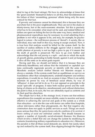 56 The theory of consumption
ideal to tug at the heart strings). We have to acknowledge at times that
the 'great societists' themselves believe in all this, their bewilderment at
the failure of their 'unremitting, generous' efforts being only the more
comical for that fact.
H poverty and nuisance cannot be eliminated, this is because they are
anywhere but in the poor neighbourhoods. They are not in the slums or
shanty-towns, but in the socio-economic structure. Yet this is precisely
what has to be concealed, what must not be said, and indeed billions of
dollars are spent on hiding the fact (in the same way, heavy medical and
pharmaceutical expenditure may be necessary to avoid admitting that a
problem is not what it appears to be, and may, for example, be psycho­
logical in nature - the well-known process of 'denial'). A society, like an
individual, may ruin itself in this way, trying to escape analysis. Now, it
is true here that analysis would be lethal for the system itself. So the
sacrifice of useless millions in the struggle against what is merely the
visible phantom of poverty is not too high a price to pay if it means that
the myth of growth is preserved. We have to go even further and
acknowledge that this real poverty is a myth - and one in which the myth
of growth glories, pretending to battle fiercely against it and yet keeping
it alive all the same as its secret goals require.
Having said this, we should not believe that it is because they are
deliberately bloodthirsty and odious that the industrial or capitalist sys­
tems continually regenerate poverty or identify with the arms race.
Moralistic analysis (which neither liberals nor Marxists escape) is
always a mistake. If the system could find an equilibrium or survive on
foundations other than unemployment, underdevelopment and military
expenditure, it would do so. And on occasion it does. When it can safely
maintain its power by way of beneficial social effects, by way of
'affluence', it does not fail to do so. It is not opposed on principle to the
social 'spin-offs' of progress. It takes both nuclear power and the well­
being of citizens as its objective, simultaneously and without distinction:
the point is that, in its eyes, the two are ultimately equal as contents and
its final goal lies elsewhere.
The simple fact is that, at the strategic level, it turns out that military
expenditures (for example) are more reliable, easier to monitor and more
effective in achieving the survival and goals of the system as a whole
than education - as is also the case with motor cars rather than hospitals,
colour televisions rather than playgrounds, etc. But that negative dis­
crimination does not apply to public services as such. Things are much
more serious than this: the system knows only the conditions ofits survival, it
knows nothing of social and individual contents. That should forearm us
against a number of (typically social-reformist) illusions: the illusions
which involve a belief that one can change the system by modifying its
contents (transferring military expenditures to education etc.). Moreover,
the paradox is that all these social demands are, slowly but surely, taken
up and realized by the system itself, thus slipping through the fingers of
Copyrighted Material
 