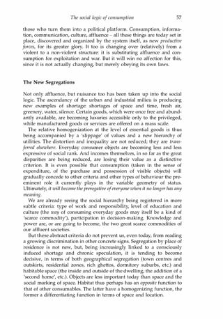 The social logic of consumption 57
those who turn them into a political platform. Consumption, informa­
tion, communication, culture, affluence - all these things are today set in
place, discovered and organized by the system itself, as new productive
forces, for its greater glory. It too is changing over (relatively) from a
violent to a non-violent structure: it is substituting affluence and con­
sumption for exploitation and war. But it will win no affection for this,
since it is not actually changing, but merely obeying its own laws.
The New Segregations
Not only affluence, but nuisance too has been taken up into the social
logic. The ascendancy of the urban and industrial milieu is producing
new examples of shortage: shortages of space and time, fresh air,
greenery, water, silence. Certain goods, which were once free and abund­
antly available, are becoming luxuries accessible only to the privileged,
while manufactured goods or services are offered on a mass scale.
The relative homogenization at the level of essential goods is thus
being accompanied by a 'slippage' of values and a new hierarchy of
utilities. The distortion and inequality are not reduced; they are trans­
ferred elsewhere. Everyday consumer objects are becoming less and less
expressive of social rank. And incomes themselves, in so far as the great
disparities are being reduced, are losing their value as a distinctive
criterion. It is even possible that consumption (taken in the sense of
expenditure, of the purchase and possession of visible objects) will
gradually concede to other criteria and other types of behaviour the pre­
eminent role it currently plays in the variable geometry of status.
Ultimately, it will become the prerogative ofeveryone when it no longer has any
meaning.
We are already seeing the social hierarchy being registered in more
subtle criteria: type of work and responsibility, level of education and
culture (the way of consuming everyday goods may itself be a kind of
'scarce commodity'), participation in decision-making. Knowledge and
power are, or are going to become, the two great scarce commodities of
our affluent societies.
But these abstract criteria do not prevent us, even today, from reading
a growing discrimination in other concrete signs. Segregation by place of
residence is not new, but, being increasingly linked to a consciously
induced shortage and chronic speculation, it is tending to become
decisive, in terms of both geographical segregation (town centres and
outskirts, residential zones, rich ghettos, dormitory suburbs, etc.) and
habitable space (the inside and outside of the dwelling, the addition of a
'second home', etc.). Objects are less important today than space and the
social marking of space. Habitat thus perhaps has an opposite function to
that of other consumables. The latter have a homogenizing function, the
former a differentiating function in terms of space and location.
Copyrighted Material
 