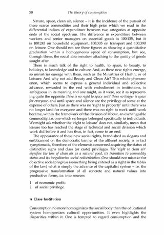 58 The theory of consumption
Nature, space, clean air, silence - it is the incidence of the pursuit of
these scarce commodities and their high price which we read in the
differential indices of expenditure between two categories at opposite
ends of the social spectrum. The difference in expenditure between
workers and senior managers on essential goods is 100:135, but it
is 100:245 on household equipment, 100:305 on transport and 100:390
on leisure. One should not see these figures as showing a quantitative
graduation within a homogeneous space of consumption, but see,
through them, the social discrimination attaching to the quality of goods
sought after.
There is much talk of the right to health, to space, to beauty, to
holidays, to knowledge and to culture. And, as these new rights emerge,
so ministries emerge with them, such as the Ministries of Health, or of
Leisure. And why not add Beauty and Clean Air? This whole phenom­
enon, which seems to express a general individual and collective
advance, rewarded in the end with embodiment in institutions, is
ambiguous in its meaning and one might, as it were, see it as represent­
ing quite the opposite: there is no right to space until there no longer is space
for everyone, and until space and silence are the privilege of some at the
expense of others. Just as there was no 'right to property' until there was
no longer land for everyone and there was no right to work until work
became, within the framework of the division of labour, an exchangeable
commodity, i.e. one which no longer belonged specifically to individuals.
We might ask whether the 'right to leisure' does not, similarly, mean that
leisure too has reached the stage of technical and social division which
work did before it and has thus, in fact, come to an end.
The appearance of these new social rights, brandished as slogans and
emblazoned on the democratic banner of the affluent society, is in fact
symptomatic, therefore, of the elements concerned acquiring the status of
distinctive signs and class (or caste) privileges. The 'right to clean air'
signifies the loss of clean air as a natural good, its transition to commodity
status and its inegalitarian social redistribution. One should not mistake for
objective social progress (something being entered as a right in the tables
of the law) what is simply the advance of the capitalist system - i.e. the
progressive transformation of all concrete and natural values into
productive forms, i.e. into sources
1 of economic profit;
2 of social privilege.
A Class Institution
Consumption no more homogenizes the social body than the educational
system homogenizes cultural opportunities. It even highlights the
disparities within it. One is tempted to regard consumption and the
Copyrighted Material
 