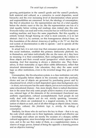 The social logic of consumption 59
growing participation in the same(?) goods and the same(?) products,
both material and cultural, as a corrective to social disparities, social
hierarchy and the ever increasing level of discrimination where power
and responsibilities are concerned. In fact, the ideology of consumption,
like that of education (i.e. the representation one has of a total equality
before the electric razor or the car, like the representation one has of a
total equality before writing and reading), does indeed play this role.
Everyone today can read and write; everyone has (or will have) the same
washing machine and buys the same paperbacks. But this equality is
entirely formal: though bearing on what is most concrete, it is in fact
abstract. And it is, by contrast, on this homogeneous abstract base, on
this foundation of the abstract democracy of spelling or the TV set, that the
real system of discrimination is able to operate - and to operate all the
more effectively.
In actual fact, it is not even true that consumer products, the signs of
this social institution, establish this primary democratic platform: for,
in themselves, and taken individually (the car, the razor, etc.), they have
no meaning: it is their constellation, their configuration, the relation to
these objects and their overall social 'perspective' which alone have a
meaning. And that meaning is always a distinctive one. They them­
selves, in their materiality as signs (their subtle differences), reflect that
structural determination. Like education, they obey the same social
logic as other institutions, even in the inverted image they give of that
logic.
Consumption, like the education system, is a class institution: not only
is there inequality before objects in the economic sense (the purchase,
choice and use of objects are governed by purchasing power and by
educational level, which is itself dependent upon class background, etc.)
- in short, not everyone has the same objects, just as not everyone has the
same educational chances - but, more deeply, there is radical discrimina­
tion in the sense that only some people achieve mastery of an autonom­
ous, rational logic of the elements of the environment (functional use,
aesthetic organization, cultural accomplishment). Such people do not
really deal with objects and do not, strictly speaking, 'consume',
whilst the others are condemned to a magical economy, to the valor­
ization of objects as such, and of all other things as objects (ideas, leisure,
knowledge, culture): this fetishistic logic is, strictly, the ideology of
consumption.
Similarly, for those who do not have the key to them - that is to say,
the code which admits one to their legitimate, rational and effective use
- knowledge and culture are merely the occasion of a sharper, subtler
cultural segregation, since knowledge and culture merely appear in their
eyes, and in the use they make of them, as a supplementary mana, a
reserve of magic power, instead of being the opposite: a learning process
and an objective training.3
Copyrighted Material
 