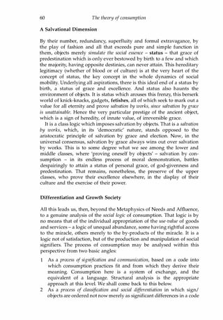 60 The theory of consumption
A Salvational Dimension
By their number, redundancy, superfluity and formal extravagance, by
the play of fashion and all that exceeds pure and simple function in
them, objects merely simulate the social essence - status - that grace of
predestination which is only ever bestowed by birth to a few and which
the majority, having opposite destinies, can never attain. This hereditary
legitimacy (whether of blood or of culture) is at the very heart of the
concept of status, the key concept in the whole dynamics of social
mobility. Underlying all aspirations, there is this ideal end of a status by
birth, a status of grace and excellence. And status also haunts the
environment of objects. It is status which arouses this frenzy, this berserk
world of knick-knacks, gadgets, fetishes, all of which seek to mark out a
value for all eternity and prove salvation by works, since salvation by grace
is unattainable. Hence the very particular prestige of the ancient object,
which is a sign of heredity, of innate value, of irreversible grace.
It is a class logic which imposes salvation by objects. That is a salvation
by works, which, in its 'democratic' nature, stands opposed to the
aristocratic principle of salvation by grace and election. Now, in the
universal consensus, salvation by grace always wins out over salvation
by works. This is to some degree what we see among the lower and
middle classes, where 'proving oneself by objects' - salvation by con­
sumption - in its endless process of moral demonstration, battles
despairingly to attain a status of personal grace, of god-givenness and
predestination. That remains, nonetheless, the preserve of the upper
classes, who prove their excellence elsewhere, in the display of their
culture and the exercise of their power.
Differentiation and Growth Society
All this leads us, then, beyond the Metaphysics of Needs and Affluence,
to a genuine analysis of the social logic of consumption. That logic is by
no means that of the individual appropriation of the use-value of goods
and services - a logic of unequal abundance, some having rightful access
to the miracle, others merely to the by-products of the miracle. It is a
logic not of satisfaction, but of the production and manipulation of social
signifiers. The process of consumption may be analysed within this
perspective from two basic angles:
1 As a process of signification and communication, based on a code into
which consumption practices fit and from which they derive their
meaning. Consumption here is a system of exchange, and the
equivalent of a language. Structural analysis is the appropriate
approach at this level. We shall come back to this below.
2 As a process of classification and social dif
ferentiation in which sign/
objects are ordered not now merely as significant differences in a code
Copyrighted Material
 