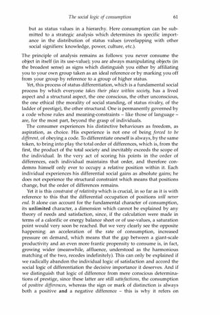 The social logic of consumption 61
but as status values in a hierarchy. Here consumption can be sub­
mitted to a strategic analysis which determines its specific import­
ance in the distribution of status values (overlapping with other
social signifiers: knowledge, power, culture, etc.).
The principle of analysis remains as follows: you never consume the
object in itself (in its use-value); you are always manipulating objects (in
the broadest sense) as signs which distinguish you either by affiliating
you to your own group taken as an ideal reference or by marking you off
from your group by reference to a group of higher status.
Yet, this process of status differentiation, which is a fundamental social
process by which everyone takes their place within society, has a lived
aspect and a structural aspect, the one conscious, the other unconscious,
the one ethical (the morality of social standing, of status rivalry, of the
ladder of prestige), the other structural. One is permanently governed by
a code whose rules and meaning-constraints - like those of language -
are, for the most part, beyond the grasp of individuals.
The consumer experiences his distinctive behaviours as freedom, as
aspiration, as choice. His experience is not one of being forced to be
different, of obeying a code. To differentiate oneself is always, by the same
token, to bring into play the total order of differences, which is, from the
first, the product of the total society and inevitably exceeds the scope of
the individual. In the very act of scoring his points in the order of
differences, each individual maintains that order, and therefore con­
demns himself only ever to occupy a relative position within it. Each
individual experiences his differential social gains as absolute gains; he
does not experience the structural constraint which means that positions
change, but the order of differences remains.
Yet it is this constraint ofrelativity which is crucial, in so far as it is with
reference to this that the differential occupation of positions will never
end. It alone can account for the fundamental character of consumption,
its unlimited character, a dimension which cannot be explained by any
theory of needs and satisfaction, since, if the calculation were made in
terms of a calorific or energy balance sheet or of use-values, a saturation
point would very soon be reached. But we very clearly see the opposite
happening: an acceleration of the rate of consumption, increased
pressure on demand, which means that the gap between a giant-scale
productivity and an even more frantic propensity to consume is, in fact,
growing wider (meanwhile, affluence, understood as the harmonious
matching of the two, recedes indefinitely). This can only be explained if
we radically abandon the individual logic of satisfaction and accord the
social logic of differentiation the decisive importance it deserves. And if
we distinguish that logic of difference from mere conscious determina­
tions of prestige, since these latter are still satisfactions, the consumption
of positive differences, whereas the sign or mark of distinction is always
both a positive and a negative difference - this is why it refers on
Copyrighted Material
 