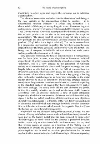 62 The theory ofconsumption
indefinitely to other signs and impels the consumer on to definitive
dissatisfaction.4
The alarm of economists and other idealist theorists of well-being at
the clear inability of the consumption system to stabilize - at its
uncontrolled, runaway character - is always very instructive. It is
characteristic of their way of seeing things in terms of increases in goods
and incomes - and never in terms of relation and differentiation by signs.
Thus Gervasi writes: 'Growth is accompanied by the constant introduc­
tion of new products as the rise in incomes expands the scope for
consumption.' 'The rising trend of incomes brings not only a wave of
new products, but also a proliferation of different qualities for the same
product.' (Why? What is the logical relation?) 'The rise in incomes leads
to a progressive improvement in quality.' We have here again the same
implicit thesis: 'The more you earn, the more you want, and better', this
being true of everyone individually, without distinction, each person
seeking a rational optimum of well-being.
Very generally, moreover, the field of consumption is a homogeneous
one for them (with, at most, some disparities of income or 'cultural'
disparities in it), which fans out statistically around an average type: the
'consumer'. This is a view induced by the conception of American
society as an immense middle class - and European sociology has now,
largely, fallen in with that view. In fact, the field of consumption is a
structured social field, where not only goods, but needs themselves, like
the various cultural characteristics, pass from a key group, a leading
elite, to the other social categories as these 'rise' relatively on the social
ladder. There is no 'mass of consumers' and no need emerges spontan­
eously from the grassroots consumer: needs have no chance of appearing
in the 'standard package' of needs if they have not already been part of
the 'select package'. The path ofneeds, like the path of objects and goods,
is thus first socially selective: needs and satisfactions trickle down in
accordance with an absolute principle, a kind of social categorical
imperative which is the maintenance of distance and of differentiation by
signs. It is this law which conditions all introduction of new objects as
distinctive social material. It is this law of the 'top-down' replenishment
of distinctive material which runs through the whole world of consump­
tion, not the rise in incomes, which runs in the opposite direction (from
the bottom up, towards total homogeneity).
No product has any chance of being mass-produced, no need has any
chance of being satisfied on a mass scale unless it has already ceased to
form part of the higher model and has been replaced by some other
distinctive good or need - such that the distance is preserved. Popular­
ization occurs only as a function of selective innovation at the top. And
that process occurs, of course, as a function of the 'falling rate of
distinction' of objects and goods in a growth society. Here again some
preconceptions are in need of revision: popularization has its own
mechanics (the mass media, etc.), but it has no logic of its own regarding
Copyrighted Material
 