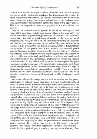 The social logic of consumption 63
content. It is within the upper echelons of society, as a reaction against
the loss of earlier distinctive markers, that innovation takes place, in
order to restore social distance. As a result, the needs of the middle and
lower classes are always, like objects, subject to a certain backwardness;
they lag temporally and culturally behind the needs of the upper classes.
This is a not insignificant form of segregation in so-called democratic
society.
One of the contradictions of growth is that it produces goods and
needs at the same time, but does not produce them at the same rate - the
rate of production of goods being dependent on industrial and economic
productivity, the rate of production of needs on the logic of social
differentiation. Now, the upward and irreversible mobility of the needs
'set free' by growth (i.e. produced by the industrial system as it obeys its
internal logical constraints)5 has its own dynamic, which is different from
the dynamic of the production of the material and cultural goods
supposedly meant to satisfy those needs. Beyond a certain level of urban
socialization, status competition and psychological 'take-off, aspiration
is irreversible and unlimited, and develops to a rhythm of accelerated
socio-differentiation and generalized interrelativity. Hence the specific
problems linked to this 'differential' dynamic of consumption. If aspira­
tions were simply concurrent with productivity, subordinate to it, there
would be no problem. In fact, by their very own logic, which is a logic of
difference, they constitute an uncontrollable variable. They are not just
another variable in the economic calculation - a socio-cultural variable of
situation or context - but a crucial structural variable which governs all
others.
We must, admittedly, accept (as the various studies on this point,
particularly on cultural needs, have done) a certain sociological inertia of
needs. In other words, a certain indexing of needs and aspirations to the
social position achieved (and not in the least, as conditioning theorists
believe, to the goods on offer). Once again at this level, we find the same
processes which are those of social mobility. A certain 'realism' means
that people in a particular social situation never have aspirations much
beyond what they can reasonably hope to attain. By having aspirations a
little beyond their objective chances, they internalize the official norms of
a growth society. By having aspirations which are little beyond, they
internalize the real norms of expansion of that society (Malthusian even
in its expansion) which are always short of what is possible. The less one
has, the lower one's aspirations (at least up to a certain threshold, where
total unrealism takes over to compensate for destitution). Thus, the very
process of the production of aspirations is inegalitarian, since resignation at
the bottom end of the social scale and freer aspirations at the top
compound the inequality of objective possibilities of satisfaction. Here
again, however, the problem must be seen in the round: it is quite
possible that strictly consumer aspirations (material and cultural) -
which, for their part, display a much greater degree of elasticity than
Copyrighted Material
 