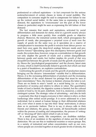 64 The theory of consumption
professional or cultural aspirations - in fact compensate for the serious
underachievement of certain classes in terms of social mobility. The
compulsion to consume might be said to compensate for failure to rise
up the vertical social ladder. At the same time as expressing a status
demand, the aspirations to 'overconsume' (on the part of the lower
classes in particular) might be seen as expressing the felt failure of that
demand.
The fact remains that needs and aspirations, activated by social
differentiation and demands for status, tend in a growth society always
to progress a little more quickly than available goods or objective
chances. Moreover, the industrial system itself, which presupposes the
growth of needs, also presupposes a perpetual excess of needs over the
supply of goods (in the same way as it speculates on a reserve of
unemployment to maximize the profit it extracts from labour power: we
meet here once again the deep-level analogy between needs and pro­
ductive forces).6 Speculating upon this discrepancy between goods and
needs, the system does, however, verge on a contradiction in that growth
not only implies the growth of needs and a certain disequilibrium
between goods and needs, but further implies the growth of that very
disequilibrium between the growth of needs and the growth of productiv­
ity. Hence the 'psychological pauperization' and the chronic, latent state
of crisis, which is itself functionally linked to growth, but which can lead
to a point of breakdown, an explosive contradiction.
Confronting the growth of needs and the growth of production means
bringing out the decisive 'intermediate' variable that is differentiation.
Hence, it is the increasing differentiation of products and the increasing
differentiation of the social demand for prestige that must be seen in
their interrelations? Now, the former is limited, whereas the latter is not.
There are no limits to man's 'needs' as a social being (i.e. as a being
productive of meaning and relative to others in value). The quantitative
intake of food is limited, the digestive system is limited, but the cultural
system of food is, for its part, indefinite. And it is, moreover, a relatively
contingent system. The strategic value of advertising - and also its trick
- is precisely this: that it targets everyone in their relation to others, in their
hankerings after reified social prestige. It is never addressed to a lone
individual, but is aimed at human beings in their differential relations
and, even when it seems to tap into their 'deep' motivations, it always
does so in spectacular fashion. That is to say, it always calls in their
friends and relations, the group, and society, all hierarchically ordered
within the process of reading and interpretation, the process of 'setting­
off' or 'showing-off' [faire-valoir] which it sets in train.
In a small group, needs, like competition, can doubtless stabilize.
There is less of an escalation in the signifiers of status and the stuff of
distinction. We can see this in traditional societies or micro-groups. But,
in a society of industrial and urban concentration such as our own,
where people are crowded together at much greater levels of density, the
Copyrighted Material
 