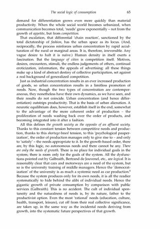 The social logic of consumption 65
demand for differentiation grows even more quickly than material
productivity. When the whole social world becomes urbanized, when
communication becomes total, 'needs' grow exponentially - not from the
growth of appetite, but from competition.
That escalation, that differential 'chain reaction', sanctioned by the
total dictatorship of fashion, has the urban space as its locus. (And,
reciprocally, the process reinforces urban concentration by rapid accul­
turation of the rural or marginal areas. It is, therefore, irreversible. Any
vague desire to halt it is naIve.) Human density in itself exerts a
fascination. But the language of cities is competition itself. Motives,
desires, encounters, stimuli, the endless judgements of others, continual
eroticization, information, the appeals of advertising: all these things
make up a kind of abstract destiny of collective participation, set against
a real background of generalized competition.
Just as industrial concentration results in an ever increased production
of goods, so urban concentration results in a limitless promotion of
needs. Now, though the two types of concentration are contempor­
aneous, they nonetheless have their own dynamics, as we have seen, and
their results do not coincide. Urban concentration (and hence differ­
entiation) outstrips productivity. That is the basis of urban alienation. A
neurotic equilibrium does, however, establish itself in the end, somewhat
to the advantage of the more coherent order of production - the
proliferation of needs washing back over the order of products, and
becoming integrated into it after a fashion.
All this defines the growth society as the opposite of an affluent society.
Thanks to this constant tension between competitive needs and produc­
tion, thanks to this shortage-based tension, to this 'psychological pauper­
ization', the order of production manages only to give rise to - and only
to 'satisfy' - the needs appropriate to it. In the growth-based order, there
are, by this logic, no autonomous needs and there cannot be any. There
are only the needs ofgrowth. There is no place for individual goals in the
system; there is room only for the goals of the system. All the dysfunc­
tions pointed out by Galbraith, Bertrand de Jouvenel, etc., are logical. It is
reasonably clear that cars and motorways are a need of the system, but
so is the university training of middle managers. Hence the 'democrat­
ization' of the university is as much a systemic need as car production.8
Because the system produces only for its own needs, it is all the readier
systematically to hide behind the alibi of individual needs. Hence the
gigantic growth of private consumption by comparison with public
services (Galbraith). This is no accident. The cult of individual spon­
taneity and the naturalness of needs is, by its nature, father to the
productivist option. Even the most 'rational' needs (education, culture,
health, transport, leisure), cut off from their real collective significance,
are taken up, in the same way as the incidental needs deriving from
growth, into the systematic future perspectives of that growth.
Copyrighted Material
 
