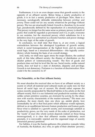 66 The theory of consumption
Furthermore, it is in an even deeper sense that growth society is the
opposite of an affluent society. Before being a society productive of
goods, it is in fact a society productive of privileges. Now, there is a
necessary, sociologically definable relationship between privilege and
penury. There could not (in any society whatever) be privilege without
penury. The two are structurally linked. Growth is, therefore, by its social
logic, paradoxically defined by the reproduction of a structural penury.
That penury no longer has the same sense as primary penury (a dearth of
goods): that could be regarded as provisional and it is, in part, overcome
in our societies, but the structural penury which substitutes for it is
definitive since it is systematized as a booster function and power strategy
in the very logic of the order of growth.
In conclusion, we shall state that there is, at any event, a logical
contradiction between the ideological hypothesis of growth society,
which is social homogenization at the highest level, and its concrete
social logic, based on a structural differentiation - this logically contra­
dictory whole forming the basis of an overall strategy.
And, lastly, we shall once again stress the major illusion, the cardinal
myth of this false affluent society: the illusion of distribution on the
idealist pattern of 'communicating vessels'. The flow of goods and
products does not find its level like the sea. Social inertia, unlike natural
inertia, does not lead to a state of distortion, disparity and privilege.
Growth is not democracy. Profusion is a function of discrimination. How
could it be the corrective to it?
The Palaeolithic, or the First Affluent Society
We must abandon the received idea we have of an affluent society as a
society in which all material (and cultural) needs are easily met, for that
leaves all social logic out of account. We should rather espouse the
notion recently propounded by Marshall Sahlins in his article on the first
affluent society, that it is our industrial and productivist societies which,
unlike certain primitive societies, are dominated by scarcity, by the obses­
sion with scarcity characteristic of the market economy.9 The more one
produces, the more clearly does one show up, amidst plenty, how
irremediably far off is that final point which affluence would represent,
defined as an equilibrium between human production and human goals.
Since what is satisfied in a growth society, and increasingly satisfied as
productivity grows, are the very needs of the order of production, not
the 'needs' of man (the whole system depends indeed on these being
misrecognized), it is clear that affluence recedes indefinitely: more
precisely, it is irrevocably rejected and the organized reign of scarcity
(structural penury) preferred.
For Sahlins, it was the hunter-gatherers (the primitive nomadic tribes
of Australia, the Kalahari, etc.) who, in spite of their absolute 'poverty',
Copyrighted Material
 