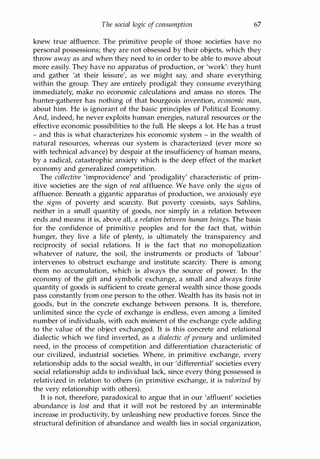 The social logic of consumption 67
knew true affluence. The primitive people of those societies have no
personal possessions; they are not obsessed by their objects, which they
throw away as and when they need to in order to be able to move about
more easily. They have no apparatus of production, or 'work': they hunt
and gather 'at their leisure', as we might say, and share everything
within the group. They are entirely prodigal: they consume everything
immediately, make no economic calculations and amass no stores. The
hunter-gatherer has nothing of that bourgeois invention, economic man,
about him. He is ignorant of the basic principles of Political Economy.
And, indeed, he never exploits human energies, natural resources or the
effective economic possibilities to the full. He sleeps a lot. He has a trust
- and this is what characterizes his economic system - in the wealth of
natural resources, whereas our system is characterized (ever more so
with technical advance) by despair at the insufficiency of human means,
by a radical, catastrophic anxiety which is the deep effect of the market
economy and generalized competition.
The collective 'improvidence' and 'prodigality' characteristic of prim­
itive societies are the sign of real affluence. We have only the signs of
affluence. Beneath a gigantic apparatus of production, we anxiously eye
the signs of poverty and scarcity. But poverty consists, says Sahlins,
neither in a small quantity of goods, nor simply in a relation between
ends and means: it is, above all, a relation between human beings. The basis
for the confidence of primitive peoples and for the fact that, within
hunger, they live a life of plenty, is ultimately the transparency and
reciprocity of social relations. It is the fact that no monopolization
whatever of nature, the soil, the instruments or products of 'labour'
intervenes to obstruct exchange and institute scarcity. There is among
them no accumulation, which is always the source of power. In the
economy of the gift and symbolic exchange, a small and always finite
quantity of goods is sufficient to create general wealth since those goods
pass constantly from one person to the other. Wealth has its basis not in
goods, but in the concrete exchange between persons. It is, therefore,
unlimited since the cycle of exchange is endless, even among a limited
number of individuals, with each moment of the exchange cycle adding
to the value of the object exchanged. It is this concrete and relational
dialectic which we find inverted, as a dialectic of penury and unlimited
need, in the process of competition and differentiation characteristic of
our civilized, industrial societies. Where, in primitive exchange, every
relationship adds to the social wealth, in our 'differential' societies every
social relationship adds to individual lack, since every thing possessed is
relativized in relation to others (in primitive exchange, it is valorized by
the very relationship with others).
It is not, therefore, paradoxical to argue that in our 'affluent' societies
abundance is lost and that it will not be restored by an interminable
increase in productivity, by unleashing new productive forces. Since the
structural definition of abundance and wealth lies in social organization,
Copyrighted Material
 