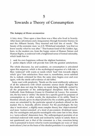 5
Towards a Theory of Consumption
The Autopsy of Homo oeconomicus
A fairy story: 'Once upon a time there was a Man who lived in Scarcity.
After many adventures and a long journey through Economic Science, he
met the Affluent Society. They married and had lots of needs.' 'The
beauty of the economic man,' as A.N. Whitehead remarked, 'was that we
knew exactly what he was after.'l That human fossil of the Golden Age,
born, in the modern era, from the happy union of Human Nature and
Human Rights, is endowed with a heightened sense of formal rationality,
which leads him to:
1 seek his own happiness without the slightest hesitation;
2 prefer objects which will provide him with the greatest satisfactions.
The whole discourse, lay and academic, on consumption is articulated
upon this sequence, which is the mythological sequence of a folk-tale: a
Man 'endowed' with wants or needs which 'lead' him towards objects
which 'give' him satisfaction. Since man is, nonetheless, never satisfied
(he is, indeed, criticized for this), the same story begins over and over
again, with the sterile self-evidence of old fables.
Some react with perplexity: 'Needs are the most stubbornly unknown
of all the unknowns with which economic science deals' (Knight). But
this doubt does not stop the litany on needs being faithfully recited by
all the proponents of the anthropological disciplines from Marx to
Galbraith, from Robinson Crusoe to Chombart de Lauwe. For econom­
ists, the key term is 'utility': the desire for a specific good for purposes of
consumption or, in other words, the destruction of its utility. Need is
therefore already given its object (finalise] by the available goods; prefer­
ences are orientated by the particular spread of products offered on the
market: this is, basically, effective demand. For the psychologist, the key
idea is 'motivation', a slightly more complex theory, less 'object-oriented'
and more 'instinct-oriented', of a kind of pre-existent, ill-defined neces­
sity. For sociologists and psycho-sociologists who come last in line, there
is a 'socio-cultural' dimension here. The anthropological postulate of an
individual endowed with needs and inclined by nature to satisfy them is
not questioned, nor is that of the consumer as a free, conscious being
who is presumed to know what he wants (sociologists are wary of 'deep
motivations'), but on the basis of this idealist postulate it is accepted that
Copyrighted Material
 