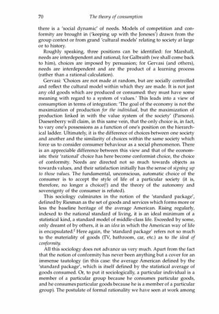 70 The theory of consumption
there is a 'social dynamic' of needs. Models of competition and con­
formity are brought in ('keeping up with the Joneses') drawn from the
group context or from grand 'cultural models' relating to society at large
or to history.
Roughly speaking, three positions can be identified: for Marshall,
needs are interdependent and rational; for Galbraith (we shall come back
to him), choices are imposed by persuasion; for Gervasi (and others),
needs are interdependent and are the product of a learning process
(rather than a rational calculation).
Gervasi: 'Choices are not made at random, but are socially controlled
and reflect the cultural model within which they are made. It is not just
any old goods which are produced or consumed: they must have some
meaning with regard to a system of values.' This leads into a view of
consumption in terms of integration: 'The goal of the economy is not the
maximization of production for the individual, but the maximization of
production linked in with the value system of the society' (Parsons).
Duesenberry will claim, in this same vein, that the only choice is, in fact,
to vary one's possessions as a function of one's position on the hierarch­
ical ladder. Ultimately, it is the difference of choices between one society
and another and the similarity of choices within the same society which
force us to consider consumer behaviour as a social phenomenon. There
is an appreciable difference between this view and that of the econom­
ists: their 'rational' choice has here become conformist choice, the choice
of conformity. Needs are directed not so much towards objects as
towards values, and their satisfaction initially has the sense of signing up
to those values. The fundamental, unconscious, automatic choice of the
consumer is to accept the style of life of a particular society (it is,
therefore, no longer a choice(!) and the theory of the autonomy and
sovereignty of the consumer is refuted).
This sociology culminates in the notion of the 'standard package',
defined by Riesman as the set of goods and services which forms more or
less the baseline heritage of the average American. Rising regularly,
indexed to the national standard of living, it is an ideal minimum of a
statistical kind, a standard model of middle-class life. Exceeded by some,
only dreamt of by others, it is an idea in which the American way of life
is encapsulated.2 Here again, the 'standard package' refers not so much
to the materiality of goods (TV, bathroom, car, etc.) as to the ideal of
conformity.
All this sociology does not advance us very much. Apart from the fact
that the notion of conformity has never been anything but a cover for an
immense tautology (in this case: the average American defined by the
'standard package', which is itself defined by the statistical average of
goods consumed. Or, to put it sociologically, a particular individual is a
member of a particular group because he consumes particular goods,
and he consumes particular goods because he is a member of a particular
group). The postulate of formal rationality we have seen at work among
Copyrighted Material
 