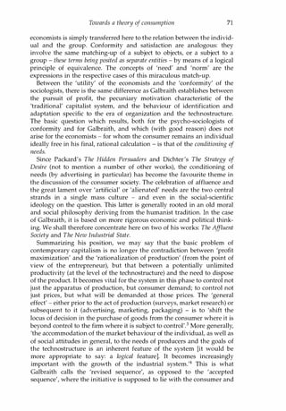 Towards a theory of consumption 71
economists is simply transferred here to the relation between the individ­
ual and the group. Conformity and satisfaction are analogous: they
involve the same matching-up of a subject to objects, or a subject to a
group - these terms being posited as separate entities - by means of a logical
principle of equivalence. The concepts of 'need' and 'norm' are the
expressions in the respective cases of this miraculous matc�-up.
Between the 'utility' of the economists and the 'conformity' of the
sociologists, there is the same difference as Galbraith establishes between
the pursuit of profit, the pecuniary motivation characteristic of the
'traditional' capitalist system, and the behaviour of identification and
adaptation specific to the era of organization and the technostructure.
The basic question which results, both for the psycho-sociologists of
conformity and for Galbraith, and which (with good reason) does not
arise for the economists - for whom the consumer remains an individual
ideally free in his final, rational calculation - is that of the conditioning of
needs.
Since Packard's The Hidden Persuaders and Dichter's The Strategy of
Desire (not to mention a number of other works), the conditioning of
needs (by advertising in particular) has become the favourite theme in
the discussion of the consumer society. The celebration of affluence and
the great lament over 'artificial' or 'alienated' needs are the two central
strands in a single mass culture - and even in the social-scientific
ideology on the question. This latter is generally rooted in an old moral
and social philosophy deriving from the humanist tradition. In the case
of Galbraith, it is based on more rigorous economic and political think­
ing. We shall therefore concentrate here on two of his works: The Af
fluent
Society and The New Industrial State.
Summarizing his position, we may say that the basic problem of
contemporary capitalism is no longer the contradiction between 'profit
maximization' and the 'rationalization of production' (from the point of
view of the entrepreneur), but that between a potentially unlimited
productivity (at the level of the technostructure) and the need to dispose
of the product. It becomes vital for the system in this phase to control not
just the apparatus of production, but consumer demand; to control not
just prices, but what will be demanded at those prices. The 'general
effect' - either prior to the act of production (surveys, market research) or
subsequent to it (advertising, marketing, packaging) - is to 'shift the
locus of decision in the purchase of goods from the consumer where it is
beyond control to the firm where it is subject to control'.3 More generally,
'the accommodation of the market behaviour of the individual, as well as
of social attitudes in general, to the needs of producers and the goals of
the technostructure is an inherent feature of the system [it would be
more appropriate to say: a logical feature]. It becomes increasingly
important with the growth of the industrial system.'4 This is what
Galbraith calls the 'revised sequence', as opposed to the 'accepted
sequence', where the initiative is supposed to lie with the consumer and
Copyrighted Material
 