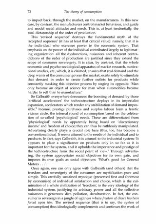 72 The theory of consumption
to impact back, through the market, on the manufacturers. In this new
case, by contrast, the manufacturers control market behaviour, and guide
and model social attitudes and needs. This is, at least tendentially, the
total dictatorship of the order of production.
This 'revised sequence' destroys the fundamental myth of the
'accepted sequence' (it has at least that critical value): namely, that it is
the individual who exercises power in the economic system. That
emphasis on the power of the individual contributed largely to legitimat­
ing organization: all the dysfunctions, nuisances and inherent contra­
dictions of the order of production are justified since they extend the
scope of consumer sovereignty. It is clear, by contrast, that the whole
economic and psycho-sociological apparatus of market research, motiva­
tional studies, etc., which, it is claimed, ensures that real demand and the
deep wants of the consumer govern the market, exists solely to stimulate
that demand in order to create further outlets for products while
constantly masking this objective process by staging its opposite. 'Man
only became an object of science for man when automobiles became
harder to sell than to manufacture.'
So Galbraith everywhere denounces the boosting of demand by those
'artificial accelerators' the technostructure deploys in its imperialist
expansion, accelerators which render any stabilization of demand impos­
sible.s Income, prestige purchases and surplus labour form a frantic
vicious circle, the infernal round of consumption based on the celebra­
tion of so-called 'psychological' needs. These are differentiated from
'physiological' needs by apparently being based on 'discretionary
income' and freedom of choice; they can thus be ruthlessly manipulated.
Advertising clearly plays a crucial role here (this, too, has become a
conventional idea). It seems attuned to the needs of the individual and to
products. In fact, says Galbraith, it is attuned to the industrial system: 'It
appears to place a significance on products only in so far as it is
important for the system, and it upholds the importance and prestige of
the technostructure from the social point of view.' Through advertis­
ing, the system appropriates social objectives for its own gain, and
imposes its own goals as social objectives: 'What's good for General
Motors . . .'.
Once again, one can only agree with Galbraith (and others) that the
freedom and sovereignty of the consumer are mystification pure and
simple. This carefully sustained mystique (preserved first and foremost
by economists) of individual satisfaction and choice, which is the cul­
mination of a whole civilization of 'freedom', is the very ideology of the
industrial system, justifying its arbitrary power and all the collective
nuisances it generates: dirt, pollution, deculturation. In fact, the con­
sumer is sovereign in a jungle of ugliness wherefreedom ofchoice has been
forced upon him. The revised sequence (that is to say, the system of
consumption) thus ideologically complements and continues the work of
Copyrighted Material
 