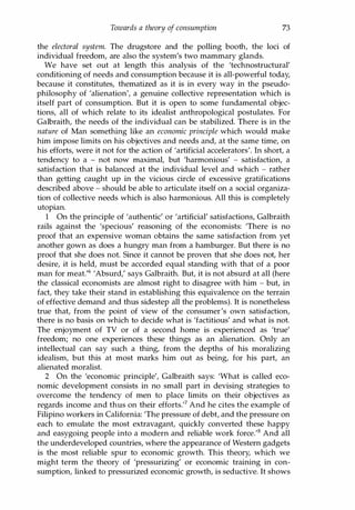Towards a theory of consumption 73
the electoral system. The drugstore and the polling booth, the loci of
individual freedom, are also the system's two mammary glands.
We have set out at length this analysis of the 'technostructural'
conditioning of needs and consumption because it is all-powerful today,
because it constitutes, thematized as it is in every way in the pseudo­
philosophy of 'alienation', a genuine collective representation which is
itself part of consumption. But it is open to some fundamental objec­
tions, all of which relate to its idealist anthropological postulates. For
Galbraith, the needs of the individual can be stabilized. There is in the
nature of Man something like an economic principle which would make
him impose limits on his objectives and needs and, at the same time, on
his efforts, were it not for the action of 'artificial accelerators'. In short, a
tendency to a - not now maximal, but 'harmonious' - satisfaction, a
satisfaction that is balanced at the individual level and which - rather
than getting caught up in the vicious circle of excessive gratifications
described above - should be able to articulate itself on a social organiza­
tion of collective needs which is also harmonious. All this is completely
utopian.
1 On the principle of 'authentic' or 'artificial' satisfactions, Galbraith
rails against the 'specious' reasoning of the economists: 'There is no
proof that an expensive woman obtains the same satisfaction from yet
another gown as does a hungry man from a hamburger. But there is no
proof that she does not. Since it cannot be proven that she does not, her
desire, it is held, must be accorded equal standing with that of a poor
man for meat.'6 'Absurd,' says Galbraith. But, it is not absurd at all (here
the classical economists are almost right to disagree with him - but, in
fact, they take their stand in establishing this equivalence on the terrain
of effective demand and thus sidestep all the problems). It is nonetheless
true that, from the point of view of the consumer's own satisfaction,
there is no basis on which to decide what is 'factitious' and what is not.
The enjoyment of TV or of a second home is experienced as 'true'
freedom; no one experiences these things as an alienation. Only an
intellectual can say such a thing, from the depths of his moralizing
idealism, but this at most marks him out as being, for his part, an
alienated moralist.
2 On the 'economic principle', Galbraith says: 'What is called eco­
nomic development consists in no small part in devising strategies to
overcome the tendency of men to place limits on their objectives as
regards income and thus on their efforts.1? And he cites the example of
Filipino workers in California: 'The pressure of debt, and the pressure on
each to emulate the most extravagant, quickly converted these happy
and easygoing people into a modern and reliable work force.'s And all
the underdeveloped countries, where the appearance of Western gadgets
is the most reliable spur to economic growth. This theory, which we
might term the theory of 'pressurizing' or economic training in con­
sumption, linked to pressurized economic growth, is seductive. It shows
Copyrighted Material
 