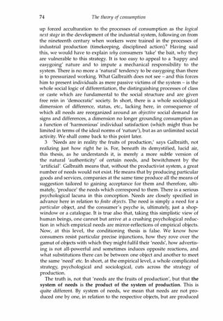 74 The theory of consumption
up forced acculturation to the processes of consumption as the logical
next stage in the development of the industrial system, following on from
the nineteenth century when workers were trained in the processes of
industrial production (timekeeping, disciplined action).9 Having said
this, we would have to explain why consumers 'take' the bait, why they
are vulnerable to this strategy. It is too easy to appeal to a 'happy and
easygoing' nature and to impute a mechanical responsibility to the
system. There is no more a 'natural' tendency to be easygoing than there
is to pressurized working. What Galbraith does not see - and this forces
him to present individuals as mere passive victims of the system - is the
whole social logic of differentiation, the distinguishing processes of class
or caste which are fundamental to the social structure and are given
free rein in 'democratic' society. In short, there is a whole sociological
dimension of difference, status, etc., lacking here, in consequence of
which all needs are reorganized around an objective social demand for
signs and differences, a dimension no longer grounding consumption as
a function of 'harmonious' individual satisfaction (which might thus be
limited in terms of the ideal norms of 'nature'), but as an unlimited social
activity. We shall come back to this point later.
3 'Needs are in reality the fruits of production,' says Galbraith, not
realizing just how right he is. For, beneath its demystified, lucid air,
this thesis, as he understands it, is merely a more subtle version of
the natural 'authenticity' of certain needs, and bewitchment by the
'artificial'. Galbraith means that, without the productivist system, a great
number of needs would not exist. He means that by producing particular
goods and services, companies at the same time produce all the means of
suggestion tailored to gaining acceptance for them and therefore, ulti­
mately, 'produce' the needs which correspond to them. There is a serious
psychological lacuna in this conception. Needs are closely specified in
advance here in relation to finite objects. The need is simply a need for a
particular object, and the consumer's psyche is, ultimately, just a shop­
window or a catalogue. It is true also that, taking this simplistic view of
human beings, one cannot but arrive at a crushing psychological reduc­
tion in which empirical needs are mirror-reflections of empirical objects.
Now, at this level, the conditioning thesis is false. We know how
consumers resist particular precise injunctions, how they rove over the
gamut of objects with which they might fulfil their 'needs', how advertis­
ing is not all-powerful and sometimes induces opposite reactions, and
what substitutions there can be between one object and another to meet
the same 'need' etc. In short, at the empirical level, a whole complicated
strategy, psychological and sociological, cuts across the strategy of
production.
The truth is, not that 'needs are the fruits of production', but that the
system of needs is the product of the system of production. This is
quite different. By system of needs, we mean that needs are not pro­
duced one by one, in relation to the respective objects, but are produced
Copyrighted Material
 