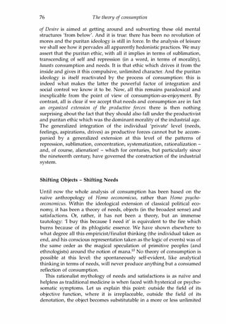 76 The theory of consumption
of Desire is aimed at getting around and subverting these old mental
structures 'from below'. And it is true: there has been no revolution of
mores and the puritan ideology is still in force. In the analysis of leisure
we shall see how it pervades all apparently hedonistic practices. We may
assert that the puritan ethic, with all it implies in terms of sublimation,
transcending of self and repression (in a word, in terms of morality),
haunts consumption and needs. It is that ethic which drives it from the
inside and gives it this compulsive, unlimited character. And the puritan
ideology is itself reactivated by the process of consumption: this is
indeed what makes the latter the powerful factor of integration and
social control we know it to be. Now, all this remains paradoxical and
inexplicable from the point of view of consumption-as-enjoyment. By
contrast, all is clear if we accept that needs and consumption are in fact
an organized extension of the productive forces: there is then nothing
surprising about the fact that they should also fall under the productivist
and puritan ethic which was the dominant morality of the industrial age.
The generalized integration of the individual 'private' level (needs,
feelings, aspirations, drives) as productive forces cannot but be accom­
panied by a generalized extension at this level of the patterns of
repression, sublimation, concentration, systematization, rationalization -
and, of course, alienation! - which for centuries, but particularly since
the nineteenth century, have governed the construction of the industrial
system.
Shifting Objects - Shifting Needs
Until now the whole analysis of consumption has been based on the
naIve anthropology of Homo oeconomicus, rather than Homo psycho­
oeconomicus. Within the ideological extension of classical political eco­
nomy, it has been a theory of needs, objects (in the broadest sense) and
satisfactions. Or, rather, it has not been a theory, but an immense
tautology: 'I buy this because I need it' is equivalent to the fire which
burns because of its phlogistic essence. We have shown elsewhere to
what degree all this empiricist/finalist thinking (the individual taken as
end, and his conscious representation taken as the logic of events) was of
the same order as the magical speculation of primitive peoples (and
ethnologists) around the notion of mana.!O No theory of consumption is
possible at this level: the spontaneously self-evident, like analytical
thinking in terms of needs, will never produce anything but a consumed
reflection of consumption.
This rationalist mythology of needs and satisfactions is as naIve and
helpless as traditional medicine is when faced with hysterical or psycho­
somatic symptoms. Let us explain this point: outside the field of its
objective function, where it is irreplaceable, outside the field of its
denotation, the object becomes substitutable in a more or less unlimited
Copyrighted Material
 