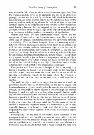 Towards a theory of consumption 77
way within the field of connotations, where it assumes sign-value. Thus
the washing machine serves as an appliance and acts as an element of
prestige, comfort, etc. It is strictly this latter field which is the field of
consumption. All kinds of other objects may be substituted here for the
washing machine as signifying element. In the logic of signs, as in that of
symbols, objects are no longer linked in any sense to a definite function or
need. Precisely because they are responding here to something quite
different, which is either the social logic or the logic of desire, for which
they function as a shifting and unconscious field of signification.
Objects and needs are here substitutable, within reason, like the
symptoms of hysterical or psychosomatic conversion. They obey the
same logic of slippage, transference, limitless and apparently arbitrary
convertibility. When an illness is organic, there is a necessary relation
between symptom and organ (similarly, when taken as an appliance or
tool, there is a necessary relation between the object and its function). In
hysterical or psychosomatic conversion, the symptom is, like the sign,
(relatively) arbitrary: there is a chain of somatic signifiers - migraine,
bowel disorder, lumbago, throat infection, general fatigue - along which
the symptom 'wanders', just as there is a long sequence of signs/objects
or symbols/objects over which wander not needs (which are always
linked to the rational finality of the object), but desire and a further
determination which is that of the unconscious social logic.
If we pin the need down to a particular spot, if, that is, we satisfy it by
taking it literally, by taking it as it presents itself, as the need for a
particular object, then we make the same mistake as we would in
applying a traditional remedy to the organ where the symptom is
located. As soon as it is cured at this one point, it will resurface at
another.
The world of objects and needs might thus be seen as a world of
generalized hysteria. Just as, in conversion, all the body's organs and
functions become a gigantic paradigm for the symptom to work its way
through, in consumption objects become a vast paradigm for another
language to work through, for something other to speak. And we might
say that this evanescence, this continual mobility to the point where it
becomes impossible to define an objective specificity of the need (just as
it is impossible in hysteria to define an objective specificity of the illness
for the good reason that it does not exist), this flight from one signifier to
another is merely the superficial reality of a desire which is, for its part,
insatiable because it is based on lack. And that it is this forever
unquenchable desire which signifies itself locally in successive objects
and needs.
Sociologically - in the face of the endless, naIve confusion at the
unstoppable advance and boundless renewal of needs, which is in fact
irreconcilable with the rationalist theory that a satisfied need creates a
state of equilibrium and resolution of tensions - we may advance the
hypothesis that, if one admits that need is never so much the need for a
Copyrighted Material
 