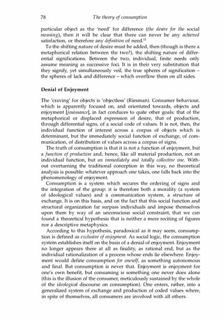 78 The theory of consumption
particular object as the 'need' for difference (the desire for the social
meaning), then it will be clear that there can never be any achieved
satisfaction, or therefore any definition of needY
To the shifting nature of desire must be added, then (though is there a
metaphorical relation between the two?), the shifting nature of differ­
ential significations. Between the two, individual, finite needs only
assume meaning as successive foci. It is in their very substitution that
they signify, yet simultaneously veil, the true spheres of signification -
the spheres of lack and difference - which overflow them on all sides.
Denial of Enjoyment
The 'craving' for objects is 'objectless' (Riesman). Consumer behaviour,
which is apparently focused on, and orientated towards, objects and
enjoyment [jouissance], in fact conduces to quite other goals: that of the
metaphorical or displaced expression of desire, that of production,
through differential signs, of a social code of values. It is not, then, the
individual function of interest across a corpus of objects which is
determinant, but the immediately social function of exchange, of com­
munication, of distribution of values across a corpus of signs.
The truth of consumption is that it is not a function of enjoyment, but
a function of production and, hence, like all material production, not an
individual function, but an immediately and totally collective one. With­
out overturning the traditional conception in this way, no theoretical
analysis is possible: whatever approach one takes, one falls back into the
phenomenology of enjoyment.
Consumption is a system which secures the ordering of signs and
the integration of the group: it is therefore both a morality (a system
of ideological values) and a communication system, a structure of
exchange. It is on this basis, and on the fact that this social function and
structural organization far surpass individuals and impose themselves
upon them by way of an unconscious social constraint, that we can
found a theoretical hypothesis that is neither a mere reciting of figures
nor a descriptive metaphysics.
According to this hypothesis, paradoxical as it may seem, consump­
tion is defined as exclusive ofenjoyment. As social logic, the consumption
system establishes itself on the basis of a denial of enjoyment. Enjoyment
no longer appears there at all as finality, as rational end, but as the
individual rationalization of a process whose ends lie elsewhere. Enjoy­
ment would define consumption for oneself, as something autonomous
and final. But consumption is never that. Enjoyment is enjoyment for
one's own benefit, but consuming is something one never does alone
(this is the illusion of the consumer, meticulously sustained by the whole
of the ideological discourse on consumption). One enters, rather, into a
generalized system of exchange and production of coded values where,
in spite of themselves, all consumers are involved with all others.
Copyrighted Material
 