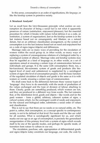 Towards a theory of consumption 79
In this sense, consumption is an order of significations, like language, or
like the kinship system in primitive society.
A Structural Analysis?
Let us recall here the Levi-Straussian principle: what confers on con­
sumption its character of being a social fact is not what it apparently
preserves of nature (satisfaction, enjoyment/pleasure), but the essential
procedure by which it breaks with nature (what defines it as a code, an
institution, a system of organization). Just as the kinship system is in the
last instance based not on consanguinity and filiation, on a natural
datum, but on an arbitrary classification arrangement, so the system of
consumption is in the last instance based not on need and enjoyment but
on a code of signs (signs/objects) and differences.
Marriage rules are so many ways of providing for the circulation of
women within the social group or, in other words, so many ways of
replacing a system of consanguineous relations of a biological order by a
sociological system of alliance. Marriage rules and kinship systems may
thus be regarded as a kind of language or, in other words, as a set of
operations aimed at ensuring a certain type of communication between
individuals and groups. It is the same with consumption: there, too, a
bio-functional, bio-economic system of goods and products (the bio­
logical level of need and subsistence) is supplanted by a sociological
system of signs (the level of consumption proper). And the basic function
of the regulated circulation of objects and goods is the same as it is with
women or words: ensuring a certain type of communication.
We shall come back to the differences between these various types of
'language': they have to do essentially with the mode of production of
the values exchanged and the type of division of labour attaching to
them. Clearly, goods are something produced, which women are not,
and they are produced in a different way from words. The fact remains
that, at the distribution level, goods and objects - like words and (in the
past) women - form a global, arbitrary, coherent system of signs, a
cultural system which, for the contingent world of needs and enjoyment,
for the natural and biological order, substitutes a social order of values
and classification.
This is not to say that there are no needs or no natural utility, etc. The
point is, rather, that consumption, as a concept specific to contemporary
society, is not to be defined at that level. For needs and the like are valid
for all societies. What is sociologically significant for us, and which
marks out our age as an age of consumption, is precisely the generalized
reorganization of this primary level into a system of signs which reveals
itself to be one of the specific modes, and perhaps the specific mode, of
transition from nature to culture in our era.
The circulation, purchase, sale, appropriation of differentiated goods
and signs/objects today constitute our language, our code, the code by
Copyrighted Material
 
