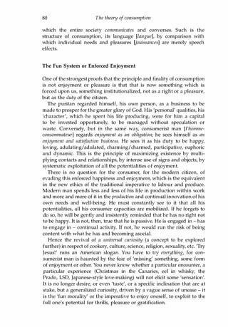 80 The theory of consumption
which the entire society communicates and converses. Such is the
structure of consumption, its language [langue], by comparison with
which individual needs and pleasures [jouissances] are merely speech
effects.
The Fun System or Enforced Enjoyment
One of the strongest proofs that the principle and finality of consumption
is not enjoyment or pleasure is that that is now something which is
forced upon us, something institutionalized, not as a right or a pleasure,
but as the duty of the citizen.
The puritan regarded himself, his own person, as a business to be
made to prosper for the greater glory of God. His 'personal' qualities, his
'character', which he spent his life producing, were for him a capital
to be invested opportunely, to be managed without speculation or
waste. Conversely, but in the same way, consumerist man [l'homme­
consommateur] regards enjoyment as an obligation; he sees himself as an
enjoyment and satisfaction business. He sees it as his duty to be happy,
loving, adulating/adulated, charming/charmed, participative, euphoric
and dynamic. This is the principle of maximizing existence by multi­
plying contacts and relationships, by intense use of signs and objects, by
systematic exploitation of all the potentialities of enjoyment.
There is no question for the consumer, for the modern citizen, of
evading this enforced happiness and enjoyment, which is the equivalent
in the new ethics of the traditional imperative to labour and produce.
Modern man spends less and less of his life in production within work
and more and more of it in the production and continual innovation of his
own needs and well-being. He must constantly see to it that all his
potentialities, all his consumer capacities are mobilized. If he forgets to
do so, he will be gently and insistently reminded that he has no right not
to be happy. It is not, then, true that he is passive. He is engaged in - has
to engage in - continual activity. If not, he would run the risk of being
content with what he has and becoming asocial.
Hence the revival of a universal curiosity (a concept to be explored
further) in respect of cookery, culture, science, religion, sexuality, etc. 'Try
Jesus!' runs an American slogan. You have to try everything, for con­
sumerist man is haunted by the fear of 'missing' something, some form
of enjoyment or other. You never know whether a particular encounter, a
particular experience (Christmas in the Canaries, eel in whisky, the
Prado, LSD, Japanese-style love-making) will not elicit some 'sensation'.
It is no longer desire, or even 'taste', or a specific inclination that are at
stake, but a generalized curiosity, driven by a vague sense of unease - it
is the 'fun morality' or the imperative to enjoy oneself, to exploit to the
full one's potential for thrills, pleasure or gratification.
Copyrighted Material
 