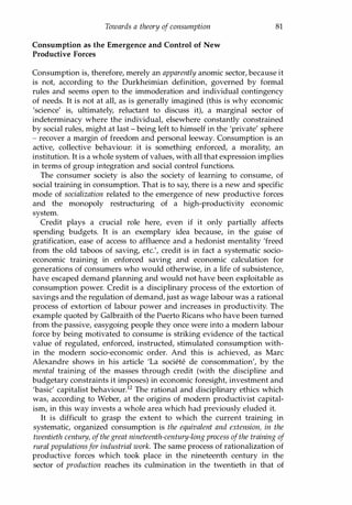Towards a theory of consumption
Consumption as the Emergence and Control of New
Productive Forces
81
Consumption is, therefore, merely an apparently anomic sector, because it
is not, according to the Durkheimian definition, governed by formal
rules and seems open to the immoderation and individual contingency
of needs. It is not at all, as is generally imagined (this is why economic
'science' is, ultimately, reluctant to discuss it), a marginal sector of
indeterminacy where the individual, elsewhere constantly constrained
by social rules, might at last - being left to himself in the 'private' sphere
- recover a margin of freedom and personal leeway. Consumption is an
active, collective behaviour: it is something enforced, a morality, an
institution. It is a whole system of values, with all that expression implies
in terms of group integration and social control functions.
The consumer society is also the society of learning to consume, of
social training in consumption. That is to say, there is a new and specific
mode of socialization related to the emergence of new productive forces
and the monopoly restructuring of a high-productivity economic
system.
Credit plays a crucial role here, even if it only partially affects
spending budgets. It is an exemplary idea because, in the guise of
gratification, ease of access to affluence and a hedonist mentality 'freed
from the old taboos of saving, etc.', credit is in fact a systematic socio­
economic training in enforced saving and economic calculation for
generations of consumers who would otherwise, in a life of subsistence,
have escaped demand planning and would not have been exploitable as
consumption power. Credit is a disciplinary process of the extortion of
savings and the regulation of demand, just as wage labour was a rational
process of extortion of labour power and increases in productivity. The
example quoted by Galbraith of the Puerto Ricans who have been turned
from the passive, easygoing people they once were into a modern labour
force by being motivated to consume is striking evidence of the tactical
value of regulated, enforced, instructed, stimulated consumption with­
in the modern socio-economic order. And this is achieved, as Marc
Alexandre shows in his article 'La societe de consommation', by the
mental training of the masses through credit (with the discipline and
budgetary constraints it imposes) in economic foresight, investment and
'basic' capitalist behaviour.12 The rational and disciplinary ethics which
was, according to Weber, at the origins of modern productivist capital­
ism, in this way invests a whole area which had previously eluded it.
It is difficult to grasp the extent to which the current training in
systematic, organized consumption is the equivalent and extension, in the
twentieth century, ofthe great nineteenth-century-long process ofthe training of
rural populationsfor industrial work. The same process of rationalization of
productive forces which took place in the nineteenth century in the
sector of production reaches its culmination in the twentieth in that of
Copyrighted Material
 