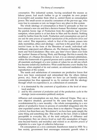 82 The theory of consumption
consumption. The industrial system, having socialized the masses as
labour power, had much further to go to complete its own project
[s'accomplir] and socialize them (that is, control them) as consumption
power. The small savers or anarchic consumers of the pre-war age, who
were free to consume or not, no longer have any place in this system.
The whole ideology of consumption is there to persuade us that we
have entered a new era and that a decisive human 'Revolution' separates
the painful, heroic Age of Production from the euphoric Age of Con­
sumption, where justice is at last done to Man and his desires. Nothing
could be further from the truth. Production and consumption are part of
one and the same process of expanded reproduction of the productiveforces and
their control. This imperative, which is that of the system, passes into
daily mentalities, ethics and ideology - and here is the great trick - in its
inverted form: in the form of the liberation of needs, individual self­
fulfilment, enjoyment and affluence, etc. The themes of Spending, Enjoy­
ment and Non-Calculation ('Buy now, pay later') have taken over from
the 'puritan' themes of Saving, Work, and Heritage. But this is merely the
semblance of a Human Revolution: in fact, it is an internal substitution,
within the framework of a general process and a system which remain in
all essentials unchanged, of a new system of values for an old one which
has become (relatively) ineffective. What could become a new finality has
become, when emptied of its real content, an enforced mediation of the
reproduction of the system.
The needs and satisfactions of consumers are productive forces that
have now been constrained and rationalized like the others (labour
power, etc.). From all the angles we have (as yet barely) explored,
consumption has thus appeared to us, by contrast with the ideology
through which we experience it, as a dimension of constraint:
1 it is dominated by the constraint of signification at the level of struc­
tural analysis;
2 and by the constraint of production and of the production cycle in the
strategic (socio-economico-political) analysis.
Affluence and consumption are not, then, achieved Utopia. They are a
new objective situation, governed by the same basic processes, but
overdetermined by a new morality - the whole corresponding to a new
sphere of productive forces in process of controlled integration into the
same expanded system. In this sense, there is no objective 'Progress' (nor,
afortiori, has there been any 'Revolution'): we have here quite simply the
same thing and something else. This results in the fact, which is indeed
perceptible in everyday life, of the total ambiguity of Affluence and
Consumption: they are always lived as myth (the assumption of happi­
ness beyond history and morality) and endured as an objective process of
adaptation to a new type of collective behaviour.
On consumption as a civic constraint, Eisenhower stated in 1958: 'In a
free society, government best encourages economic growth when it
Copyrighted Material
 