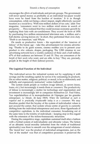 Towards a theory of consumption 83
encourages the efforts of individuals and private groups. The government
will never spend money as profitably as an individual tax-payer would
have were he freed from the burden of taxation.' It is as though
consumption, while not being a direct impost, might effectively succeed
taxation as a social levy. 'With nine million dollars of tax cuts,' adds Time
magazine, 'consumers went to two million retail stores in search of
prosperity . . . They realized that they could increase economic growth by
replacing their fans with air-conditioners. They secured the boom of 1954
by purchasing five million miniaturized television sets, a million and a
half electric carving knives etc.' In short, they performed their civic duty.
'Thrift is un-American,' said Whyte.
On needs as productive forces - the equivalent of the 'reserves of
labour' of the heroic age - take this advertisement for cinema advertis­
ing: Thanks to its giant screens, cinema enables you to present your
product in situ: colours, shapes, packaging. The 2,500 cinemas in our
advertising network have a weekly audience of three and a half million.
67% of that audience are between 15 and 35. They are consumers at the
height of their needs who want, and are able, to buy.' They are, precisely,
people at the height of their (labour) powers.
The Logistical Function of the Individual
'The individual serves the industrial system not by supplying it with
savings and the resulting capital; he serves it by consuming its products.
On no other matter, religious, political, or moral, is he so elaborately and
skilfully and expensively instructed,' writes Galbraith.13
The system needs people as workers (wage labour), as savers (taxes,
loans, etc.), but increasingly it needs them as consumers. The productivity
of labour is increasingly a matter for technology and organization and
investment is increasingly left to companies themselves (d. Paul Fabra,
'Les superbenefices et la monopolisation de l'epargne par les grandes
entreprises', Le Monde, 26 June 1969). Where the individual as such is
required and is practically irreplaceable today is as a consumer. We may
therefore predict that the heyday of the system of individualist values is
just around the corner, that system whose centre of gravity is currently
shifting from the individual entrepreneur and saver, those figureheads of
competitive capitalism, to the individual consumer, broadening out at
the same time to the totality of individuals - keeping step in this regard
with the extension of the techno-bureaucratic structures.
During the competitive stage, capitalism sustained itself after a fashion
with a hybrid system of individualistic and altruistic values. The fiction
of an altruistic social morality (inherited from the whole of traditional
spirituality) was there to smooth over the antagonism of social relations.
The 'moral law' was the product of individual antagonisms, just as the
'law of the market' was that of competitive processes: it preserved the
Copyrighted Material
 