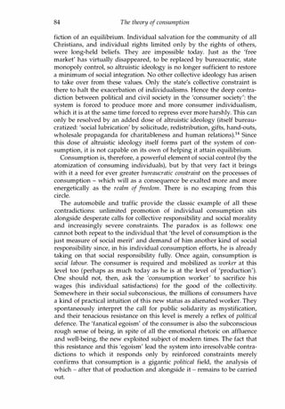 84 The theory of consumption
fiction of an equilibrium. Individual salvation for the community of all
Christians, and individual rights limited only by the rights of others,
were long-held beliefs. They are impossible today. Just as the 'free
market' has virtually disappeared, to be replaced by bureaucratic, state
monopoly control, so altruistic ideology is no longer sufficient to restore
a minimum of social integration. No other collective ideology has arisen
to take over from these values. Only the state's collective constraint is
there to halt the exacerbation of individualisms. Hence the deep contra­
diction between political and civil society in the 'consumer society': the
system is forced to produce more and more consumer individualism,
which it is at the same time forced to repress ever more harshly. This can
only be resolved by an added dose of altruistic ideology (itself bureau­
cratized: 'social lubrication' by solicitude, redistribution, gifts, hand-outs,
wholesale propaganda for charitableness and human relations).14 Since
this dose of altruistic ideology itself forms part of the system of con­
sumption, it is not capable on its own of helping it attain equilibrium.
Consumption is, therefore, a powerful element of social control (by the
atomization of consuming individuals), but by that very fact it brings
with it a need for ever greater bureaucratic constraint on the processes of
consumption - which will as a consequence be exalted more and more
energetically as the realm of freedom. There is no escaping from this
circle.
The automobile and traffic provide the classic example of all these
contradictions: unlimited promotion of individual consumption sits
alongside desperate calls for collective responsibility and social morality
and increasingly severe constraints. The paradox is as follows: one
cannot both repeat to the individual that 'the level of consumption is the
just measure of social merit' and demand of him another kind of social
responsibility since, in his individual consumption efforts, he is already
taking on that social responsibility fully. Once again, consumption is
social labour. The consumer is required and mobilized as worker at this
level too (perhaps as much today as he is at the level of 'production').
One should not, then, ask the 'consumption worker' to sacrifice his
wages (his individual satisfactions) for the good of the collectivity.
Somewhere in their social subconscious, the millions of consumers have
a kind of practical intuition of this new status as alienated worker. They
spontaneously interpret the call for public solidarity as mystification,
and their tenacious resistance on this level is merely a reflex of political
defence. The 'fanatical egoism' of the consumer is also the subconscious
rough sense of being, in spite of all the emotional rhetoric on affluence
and well-being, the new exploited subject of modern times. The fact that
this resistance and this 'egoism' lead the system into irresolvable contra­
dictions to which it responds only by reinforced constraints merely
confirms that consumption is a gigantic political field, the analysis of
which - after that of production and alongside it - remains to be carried
out.
Copyrighted Material
 