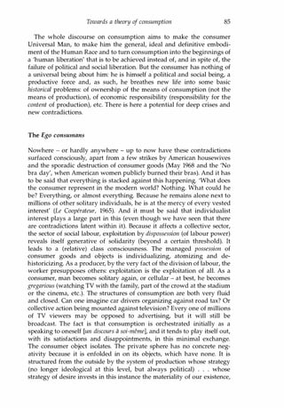 Towards a theory of consumption 85
The whole discourse on consumption aims to make the consumer
Universal Man, to make him the general, ideal and definitive embodi­
ment of the Human Race and to turn consumption into the beginnings of
a 'human liberation' that is to be achieved instead of, and in spite of, the
failure of political and social liberation. But the consumer has nothing of
a universal being about him: he is himself a political and social being, a
productive force and, as such, he breathes new life into some basic
historical problems: of ownership of the means of consumption (not the
means of production), of economic responsibility (responsibility for the
content of production), etc. There is here a potential for deep crises and
new contradictions.
The Ego consumans
Nowhere - or hardly anywhere - up to now have these contradictions
surfaced consciously, apart from a few strikes by American housewives
and the sporadic destruction of consumer goods (May 1968 and the 'No
bra day', when American women publicly burned their bras). And it has
to be said that everything is stacked against this happening. 'What does
the consumer represent in the modern world? Nothing. What could he
be? Everything, or almost everything. Because he remains alone next to
millions of other solitary individuals, he is at the mercy of every vested
interest' (Le Cooperateur, 1965). And it must be said that individualist
interest plays a large part in this (even though we have seen that there
are contradictions latent within it). Because it affects a collective sector,
the sector of social labour, exploitation by dispossession (of labour power)
reveals itself generative of solidarity (beyond a certain threshold). It
leads to a (relative) class consciousness. The managed possession of
consumer goods and objects is individualizing, atomizing and de­
historicizing. As a producer, by the very fact of the division of labour, the
worker presupposes others: exploitation is the exploitation of all. As a
consumer, man becomes solitary again, or cellular - at best, he becomes
gregarious (watching TV with the family, part of the crowd at the stadium
or the cinema, etc.). The structures of consumption are both very fluid
and closed. Can one imagine car drivers organizing against road tax? Or
collective action being mounted against television? Every one of millions
of TV viewers may be opposed to advertising, but it will still be
broadcast. The fact is that consumption is orchestrated initially as a
speaking to oneself [un discours a soi-memel, and it tends to play itself out,
with its satisfactions and disappointments, in this minimal exchange.
The consumer object isolates. The private sphere has no concrete neg­
ativity because it is enfolded in on its objects, which have none. It is
structured from the outside by the system of production whose strategy
(no longer ideological at this level, but always political) . . . whose
strategy of desire invests in this instance the materiality of our existence,
Copyrighted Material
 