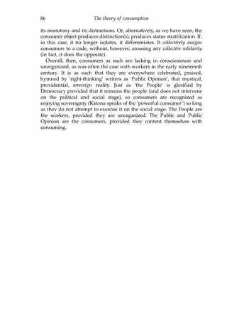 86 The theory of consumption
its monotony and its distractions. Or, alternatively, as we have seen, the
consumer object produces distinction(s), produces status stratification. If,
in this case, it no longer isolates, it differentiates. It collectively assigns
consumers to a code, without, however, arousing any collective solidarity
(in fact, it does the opposite).
Overall, then, consumers as such are lacking in consciousness and
unorganized, as was often the case with workers in the early nineteenth
century. It is as such that they are everywhere celebrated, praised,
hymned by 'right-thinking' writers as 'Public Opinion', that mystical,
providential, sovereign reality. Just as 'the People' is glorified by
Democracy provided that it remains the people (and does not intervene
on the political and social stage), so consumers are recognized as
enjoying sovereignty (Katona speaks of the 'powerful consumer') so long
as they do not attempt to exercise it on the social stage. The People are
the workers, provided they are unorganized. The Public and Public
Opinion are the consumers, provided they content themselves with
consuming.
Copyrighted Material
 