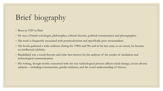 Brief biography 
◦ Born in 1929 in Paris 
◦ He was a French sociologist, philosopher, cultural theorist, political commentator and photographer. 
◦ His work is frequently associated with postmodernism and specifically post-structuralism. 
◦ His books gathered a wide audience during the 1980s and 90s and in his last years, to an extent, he became 
an intellectual celebrity. 
◦ Baudrillard was a social theorist and critic best known for his analyses of the modes of mediation and 
technological communication. 
◦ His writing, though mostly concerned with the way technological process affects social change, covers diverse 
subjects – including consumerism, gender relations, and the social understanding of history. 
 