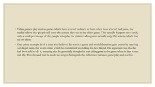 ◦ Video games: play station games which have a lot of violence in them often have a lot of bad press, the 
media believe that people will copy the actions they see in the video game. This actually happens very rarely, 
only a small percentage of the people who play the violent video games actually copy the actions which they 
see on them. 
◦ One prime example is of a man who believed he was in a game and would therefore gain points by carrying 
out illegal tasks, the worst crime which he committed was killing his best friend. His argument was that he 
had been told to do it, meaning that he genuinely thought he was taking part in the game when in fact it was 
real life. This showed that he could no longer distinguish the difference between game play and real life. 
 