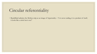 Circular referentiality 
◦ Baudrillard admires the Mobius strip as an image of hyperreality – “it is never ending, it is a product of itself, 
it looks like a circle but is not” 
 