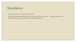 Simulation 
◦ Is the active process of replacement of the real 
◦ Whereas dissimulation (pretending) “leaves the principle of reality intact… simulation threatens the 
difference between true and false, the real and the imaginary.” 
 