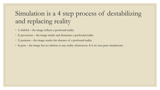 Simulation is a 4 step process of destabilizing 
and replacing reality 
◦ 1) faithful – the image reflects a profound reality 
◦ 2) perversion – the image masks and denatures a profound reality 
◦ 3) pretense – the image masks the absence of a profound reality 
◦ 4) pure – the image has no relation to any reality whatsoever. It is its own pure simulacrum. 
