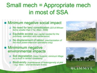 Small mech = Appropriate mech
in most of SSA
 Minimum negative social impact
 No need for land consolidation (2/3 of African
farms smaller than 2 ha; Alteri, 2009)
 Equitable access (low capital needed for the
purchase, operation and maintenance)
 No displacement of labour (mechanization of
the most power-intensive operations only)
 Minimimum negative
environmental impacts
 Soil degradation (lower footprint, minimum tillage
as a must in rainfed conditions)
 Biodiversity (maintenance of heterogeneity at plot
– e.g. trees – and landscape levels)
 