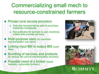 Commercializing small mech to
resource-constrained farmers
 Private rural service providers
 Only few farmers will be able to purchase
machines individually
 Not profitable for farmers to own machines
unless they provide services
 Multi-purpose uses (to maximize
mechanization use rates)
 Linking input BM to output BM (cash
flow)
 Bundling of services and products
(to reduce the cost of mechanization services)
 Possible need of a broker (weak
markets, vulnerable farmers)
 