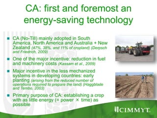  CA (No-Till) mainly adopted in South
America, North America and Australia + New
Zealand (47%, 38%, and 11% of cropland) (Derpsch
and Friedrich, 2009)
 One of the major incentive: reduction in fuel
and machinery costs (Kassam et al., 2009)
 Major incentive in the less mechanized
systems in developing countries: early
planting (arising from the reduced number of
operations required to prepare the land) (Haggblade
and Tembo, 2003)
 Primary purpose of CA: establishing a crop
with as little energy (= power × time) as
possible
CA: first and foremost an
energy-saving technology
 