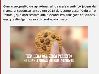 Com o propósito de aproximar ainda mais o público jovem da
marca, a Bauducco lançou em 2015 dois comerciais: "Celular" e
"Skate", que apresentam adolescentes em situações cotidianas,
em que divulgam os novos cookies da marca.
 