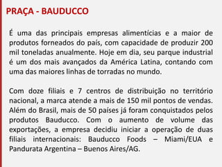 PRAÇA - BAUDUCCO
É uma das principais empresas alimentícias e a maior de
produtos forneados do país, com capacidade de produzir 200
mil toneladas anualmente. Hoje em dia, seu parque industrial
é um dos mais avançados da América Latina, contando com
uma das maiores linhas de torradas no mundo.
Com doze filiais e 7 centros de distribuição no território
nacional, a marca atende a mais de 150 mil pontos de vendas.
Além do Brasil, mais de 50 países já foram conquistados pelos
produtos Bauducco. Com o aumento de volume das
exportações, a empresa decidiu iniciar a operação de duas
filiais internacionais: Bauducco Foods – Miami/EUA e
Pandurata Argentina – Buenos Aires/AG.
 